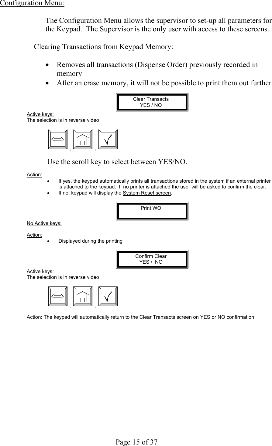     Page 15 of 37   Configuration Menu:  The Configuration Menu allows the supervisor to set-up all parameters for the Keypad.  The Supervisor is the only user with access to these screens.  Clearing Transactions from Keypad Memory:  •  Removes all transactions (Dispense Order) previously recorded in memory •  After an erase memory, it will not be possible to print them out further  Clear Transacts YES / NO Active keys: The selection is in reverse video   ,  ,    Use the scroll key to select between YES/NO.  Action:  •  If yes, the keypad automatically prints all transactions stored in the system if an external printer is attached to the keypad.  If no printer is attached the user will be asked to confirm the clear. •  If no, keypad will display the System Reset screen.  Print WO  No Active keys:  Action:  •  Displayed during the printing  Confirm Clear YES /  NO Active keys: The selection is in reverse video   ,  ,    Action: The keypad will automatically return to the Clear Transacts screen on YES or NO confirmation 