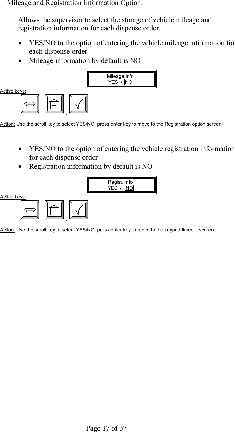     Page 17 of 37   Mileage and Registration Information Option:  Allows the supervisor to select the storage of vehicle mileage and registration information for each dispense order.  •  YES/NO to the option of entering the vehicle mileage information for each dispense order •  Mileage information by default is NO  Mileage Info YES  /  NO Active keys:  ,  ,    Action: Use the scroll key to select YES/NO, press enter key to move to the Registration option screen    •  YES/NO to the option of entering the vehicle registration information for each dispense order •  Registration information by default is NO  Regist. Info YES  /   NO Active keys:  ,  ,    Action: Use the scroll key to select YES/NO, press enter key to move to the keypad timeout screen  