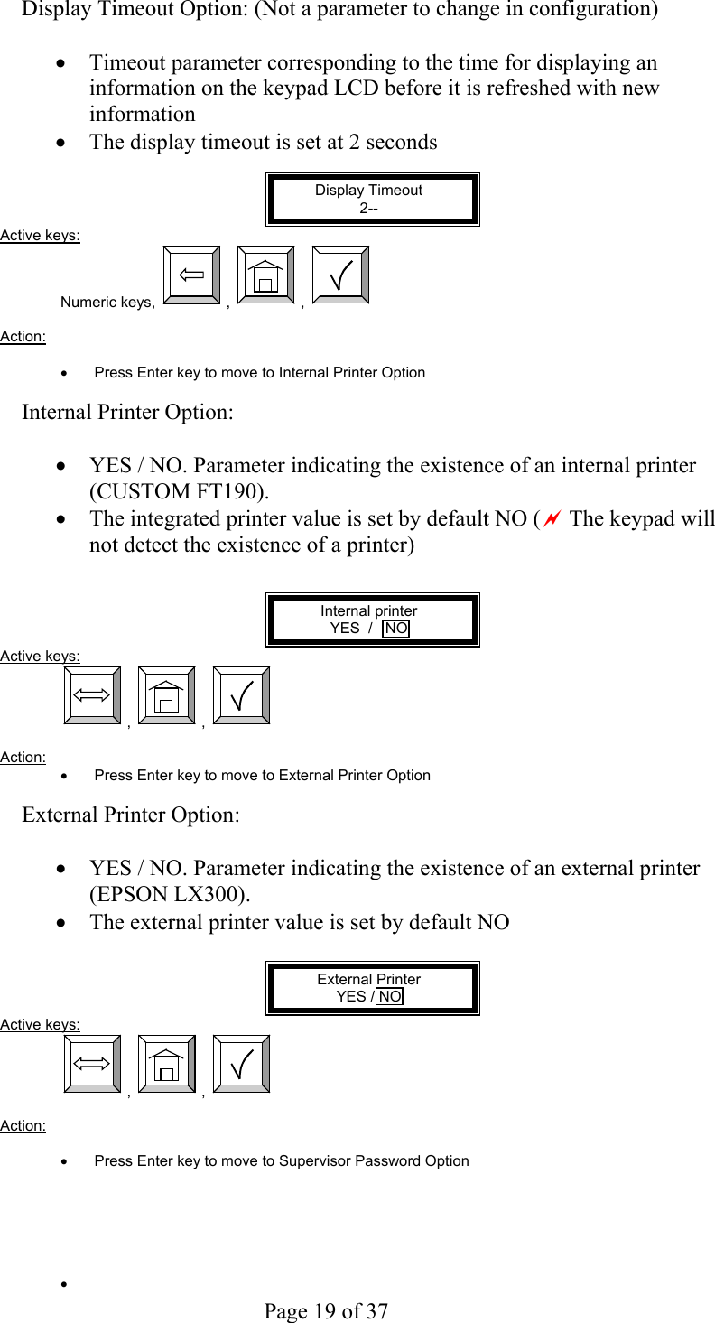     Page 19 of 37   Display Timeout Option: (Not a parameter to change in configuration)  •  Timeout parameter corresponding to the time for displaying an information on the keypad LCD before it is refreshed with new information  •  The display timeout is set at 2 seconds  Display Timeout 2-- Active keys: Numeric keys,  ,  ,    Action:   •  Press Enter key to move to Internal Printer Option  Internal Printer Option:  •  YES / NO. Parameter indicating the existence of an internal printer (CUSTOM FT190). •  The integrated printer value is set by default NO (a The keypad will not detect the existence of a printer)   Internal printer YES  /   NO Active keys:  ,  ,    Action:  •  Press Enter key to move to External Printer Option  External Printer Option:  •  YES / NO. Parameter indicating the existence of an external printer (EPSON LX300). •  The external printer value is set by default NO  External Printer YES / NO Active keys:  ,  ,    Action:  •  Press Enter key to move to Supervisor Password Option      •   