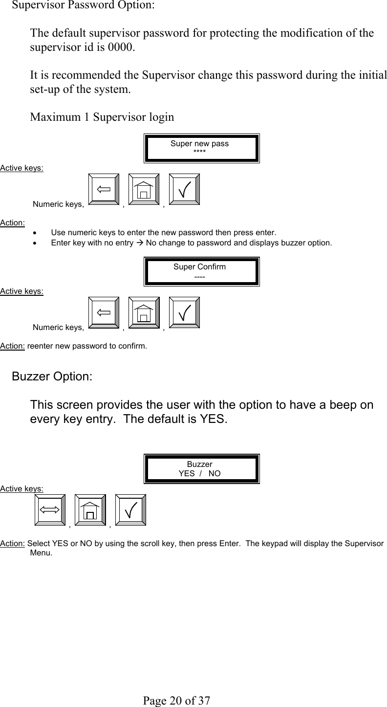     Page 20 of 37    Supervisor Password Option:  The default supervisor password for protecting the modification of the supervisor id is 0000.   It is recommended the Supervisor change this password during the initial set-up of the system.  Maximum 1 Supervisor login  Super new pass **** Active keys: Numeric keys,  ,  ,    Action:  •  Use numeric keys to enter the new password then press enter. •  Enter key with no entry Æ No change to password and displays buzzer option.  Super Confirm ---- Active keys: Numeric keys,  ,  ,    Action: reenter new password to confirm.   Buzzer Option:  This screen provides the user with the option to have a beep on every key entry.  The default is YES.   Buzzer YES  /   NO Active keys:  ,  ,    Action: Select YES or NO by using the scroll key, then press Enter.  The keypad will display the Supervisor Menu. 