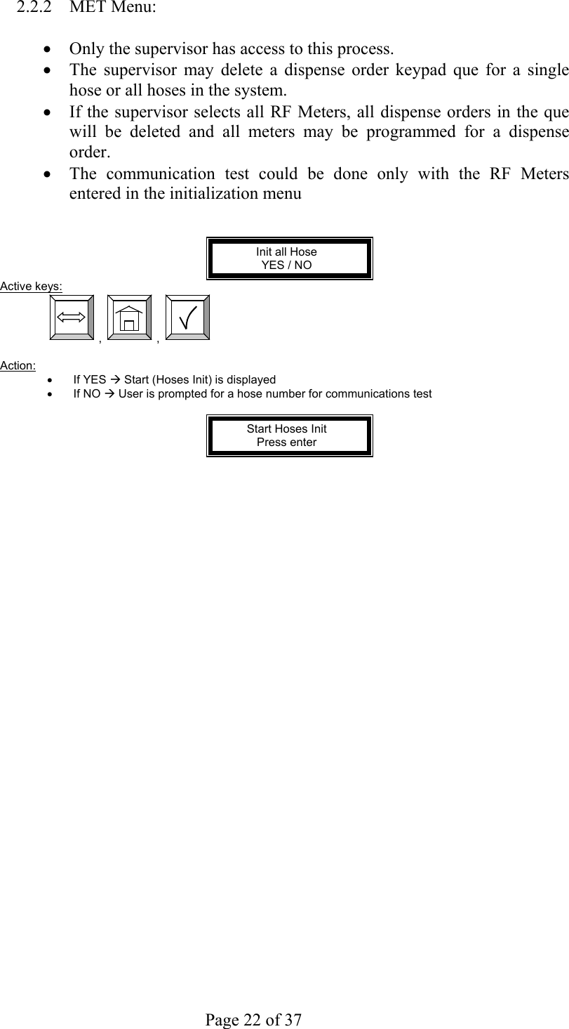     Page 22 of 37   2.2.2 MET Menu:  •  Only the supervisor has access to this process. •  The supervisor may delete a dispense order keypad que for a single hose or all hoses in the system. •  If the supervisor selects all RF Meters, all dispense orders in the que will be deleted and all meters may be programmed for a dispense order. •  The communication test could be done only with the RF Meters entered in the initialization menu   Init all Hose  YES / NO Active keys:  ,  ,    Action:  •  If YES Æ Start (Hoses Init) is displayed •  If NO Æ User is prompted for a hose number for communications test  Start Hoses Init Press enter   