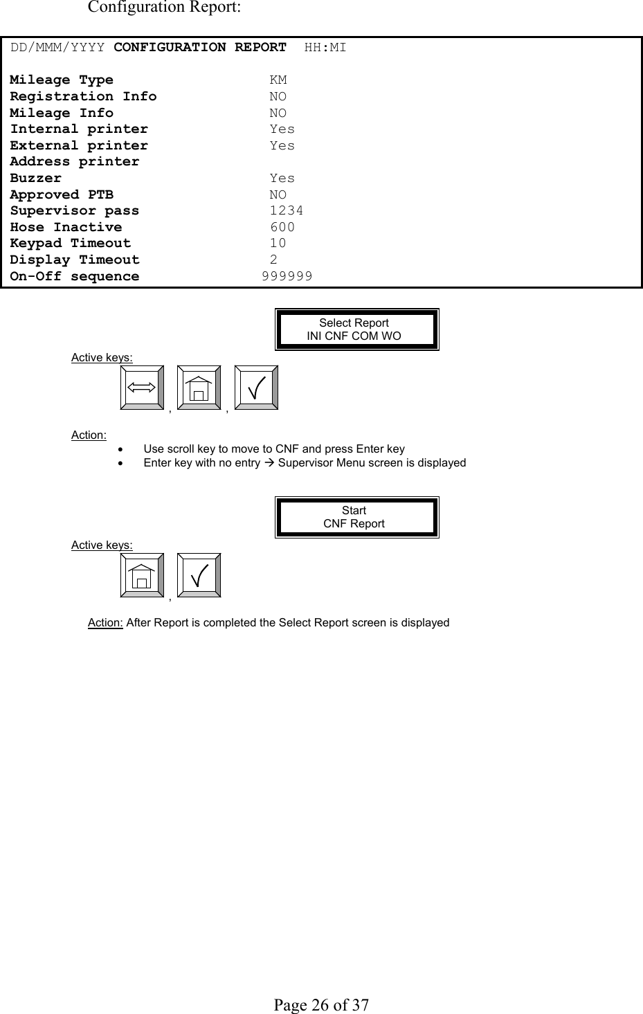     Page 26 of 37   Configuration Report:  DD/MMM/YYYY CONFIGURATION REPORT  HH:MI  Mileage Type  KM   Registration Info        NO Mileage Info             NO Internal printer   Yes External printer   Yes Address printer        Buzzer                Yes Approved PTB   NO Supervisor pass   1234 Hose Inactive   600  Keypad Timeout   10 Display Timeout   2 On-Off sequence              999999  Select Report INI CNF COM WO Active keys:  ,  ,    Action:  •  Use scroll key to move to CNF and press Enter key •  Enter key with no entry Æ Supervisor Menu screen is displayed   Start  CNF Report Active keys:  ,    Action: After Report is completed the Select Report screen is displayed  