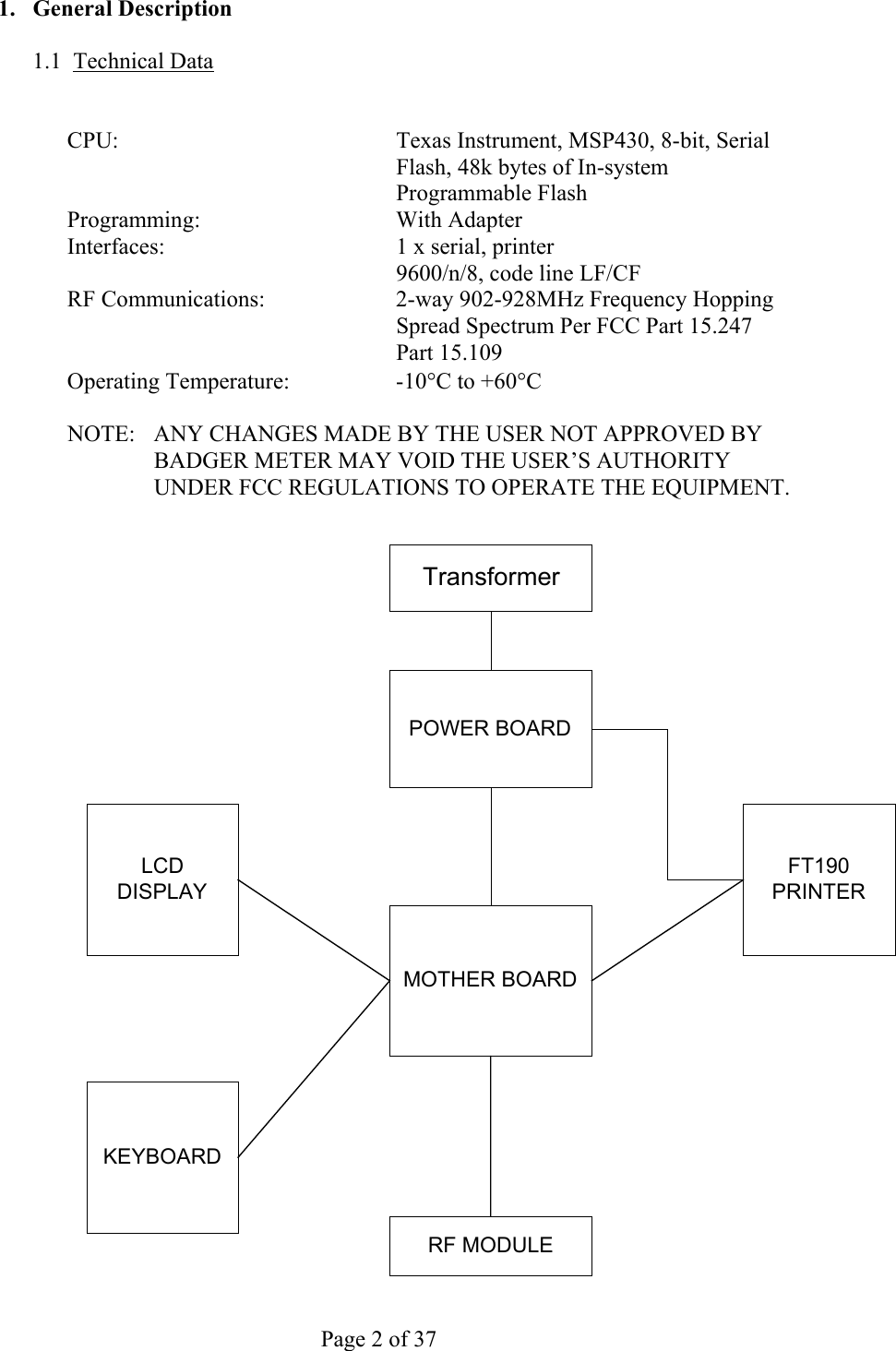     Page 2 of 37   1. General Description  1.1 Technical Data   CPU:  Texas Instrument, MSP430, 8-bit, Serial Flash, 48k bytes of In-system Programmable Flash Programming: With Adapter Interfaces:  1 x serial, printer   9600/n/8, code line LF/CF RF Communications:  2-way 902-928MHz Frequency Hopping Spread Spectrum Per FCC Part 15.247 Part 15.109 Operating Temperature:  -10°C to +60°C  NOTE:   ANY CHANGES MADE BY THE USER NOT APPROVED BY BADGER METER MAY VOID THE USER’S AUTHORITY UNDER FCC REGULATIONS TO OPERATE THE EQUIPMENT.  POWER BOARDMOTHER BOARDLCDDISPLAYKEYBOARDTransformerFT190PRINTERRF MODULE 