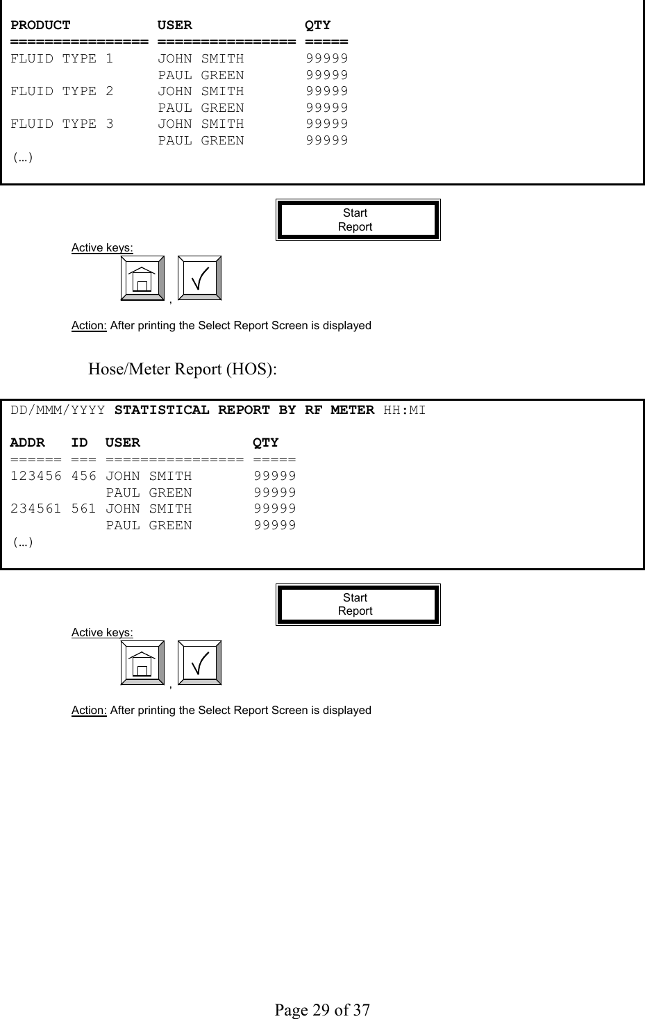     Page 29 of 37    PRODUCT          USER             QTY ================ ================ ===== FLUID TYPE 1     JOHN SMITH       99999                  PAUL GREEN       99999 FLUID TYPE 2     JOHN SMITH       99999                  PAUL GREEN       99999 FLUID TYPE 3     JOHN SMITH       99999                  PAUL GREEN       99999 (…)   Start  Report Active keys:  ,    Action: After printing the Select Report Screen is displayed   Hose/Meter Report (HOS):  DD /MMM/YYYY STATISTICAL REPORT BY RF METER HH:MI ADDR   ID  USER             QTY ====== === ================ ===== 123456 456 JOHN SMITH       99999            PAUL GREEN       99999 234561 561 JOHN SMITH       99999            PAUL GREEN       99999 (…)   Start  Report Active keys:  ,    Action: After printing the Select Report Screen is displayed  