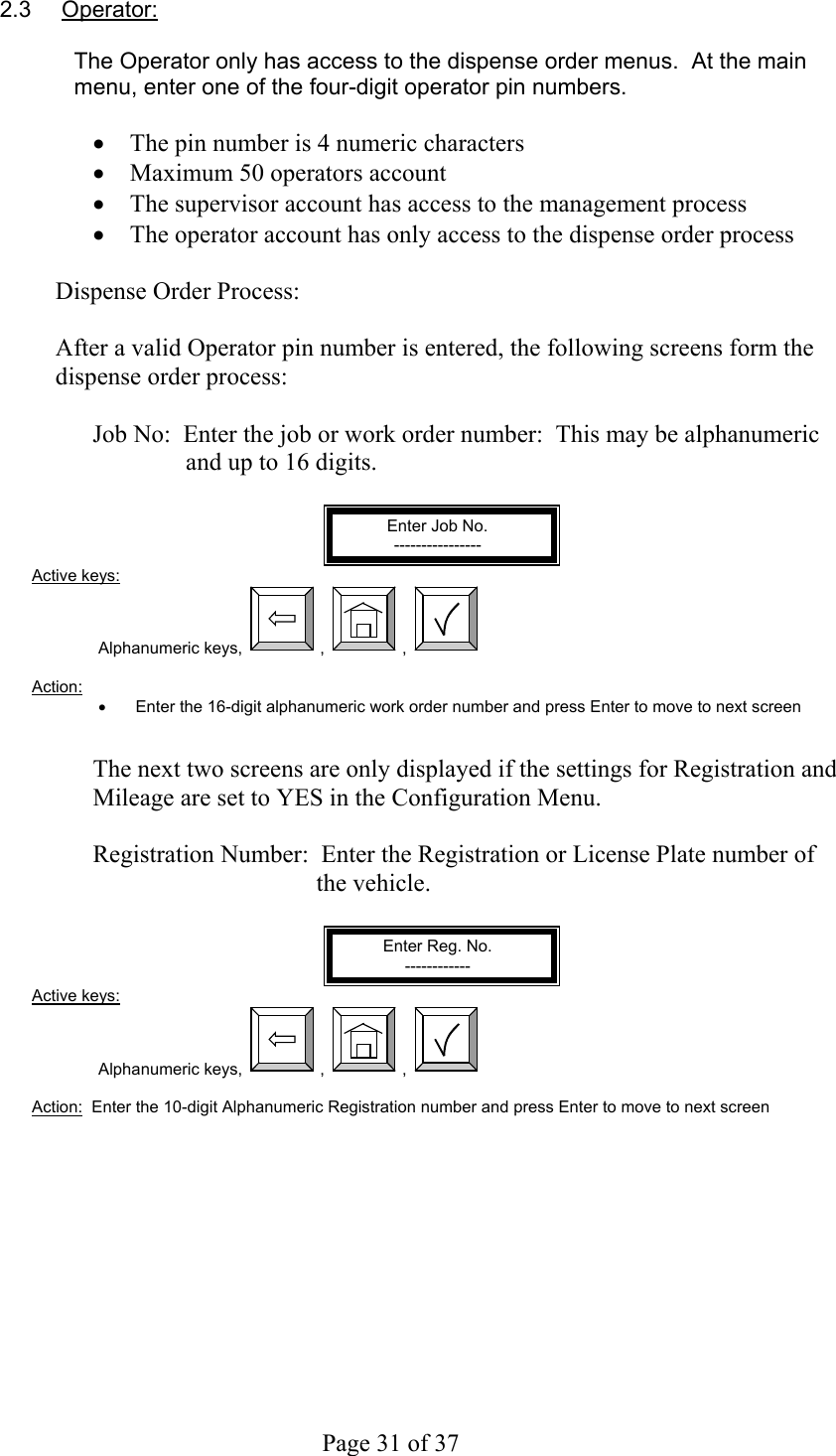     Page 31 of 37   2.3 Operator:  The Operator only has access to the dispense order menus.  At the main menu, enter one of the four-digit operator pin numbers.  •  The pin number is 4 numeric characters •  Maximum 50 operators account •  The supervisor account has access to the management process •  The operator account has only access to the dispense order process  Dispense Order Process:  After a valid Operator pin number is entered, the following screens form the dispense order process:  Job No:  Enter the job or work order number:  This may be alphanumeric and up to 16 digits.  Enter Job No. ---------------- Active keys: Alphanumeric keys,  ,  ,    Action:  •  Enter the 16-digit alphanumeric work order number and press Enter to move to next screen   The next two screens are only displayed if the settings for Registration and Mileage are set to YES in the Configuration Menu.  Registration Number:  Enter the Registration or License Plate number of the vehicle.  Enter Reg. No. ------------ Active keys: Alphanumeric keys,  ,  ,    Action:  Enter the 10-digit Alphanumeric Registration number and press Enter to move to next screen  