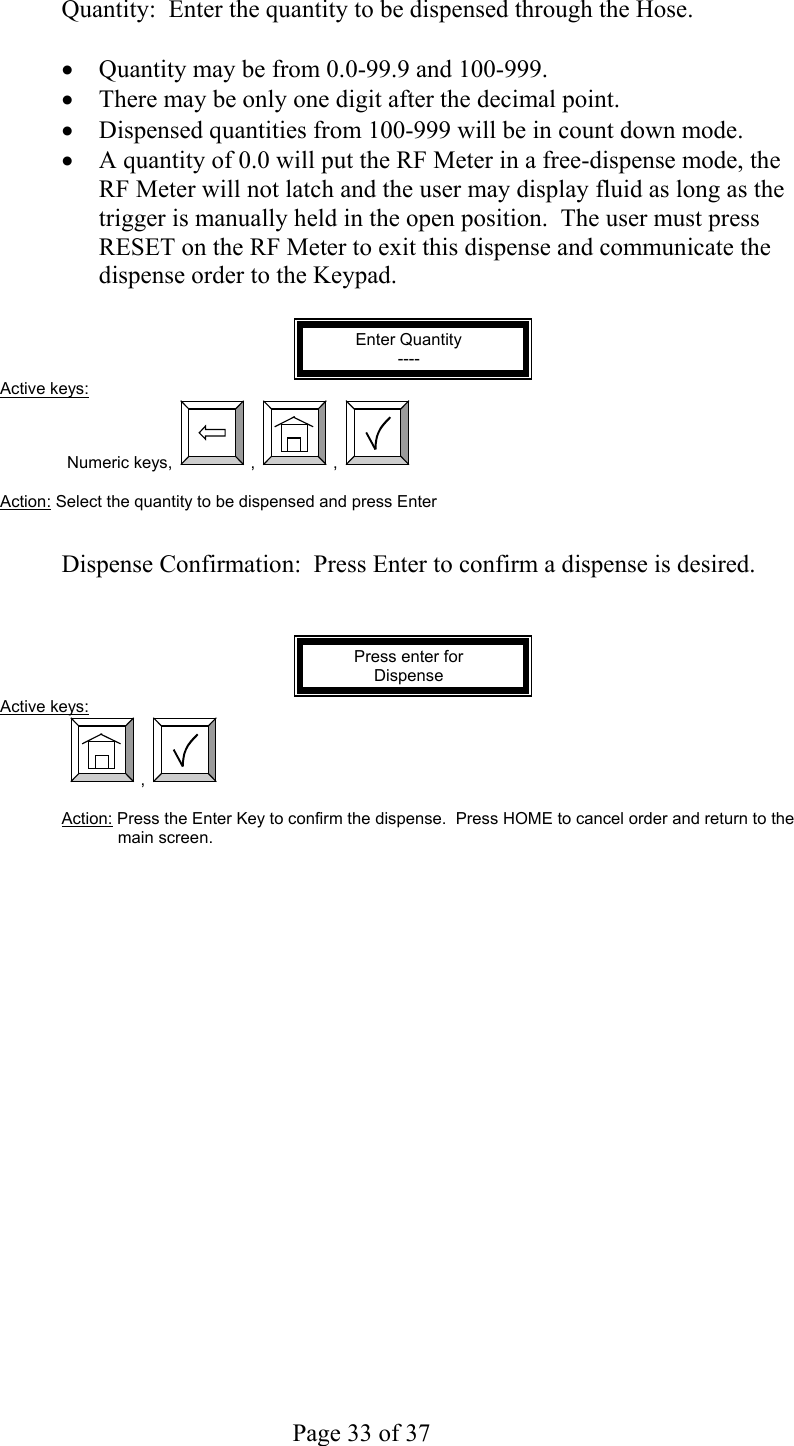     Page 33 of 37    Quantity:  Enter the quantity to be dispensed through the Hose.    •  Quantity may be from 0.0-99.9 and 100-999. •  There may be only one digit after the decimal point. •  Dispensed quantities from 100-999 will be in count down mode. •  A quantity of 0.0 will put the RF Meter in a free-dispense mode, the RF Meter will not latch and the user may display fluid as long as the trigger is manually held in the open position.  The user must press RESET on the RF Meter to exit this dispense and communicate the dispense order to the Keypad.  Enter Quantity ---- Active keys: Numeric keys,  ,  ,    Action: Select the quantity to be dispensed and press Enter   Dispense Confirmation:  Press Enter to confirm a dispense is desired.   Press enter for Dispense Active keys:  ,    Action: Press the Enter Key to confirm the dispense.  Press HOME to cancel order and return to the main screen.  