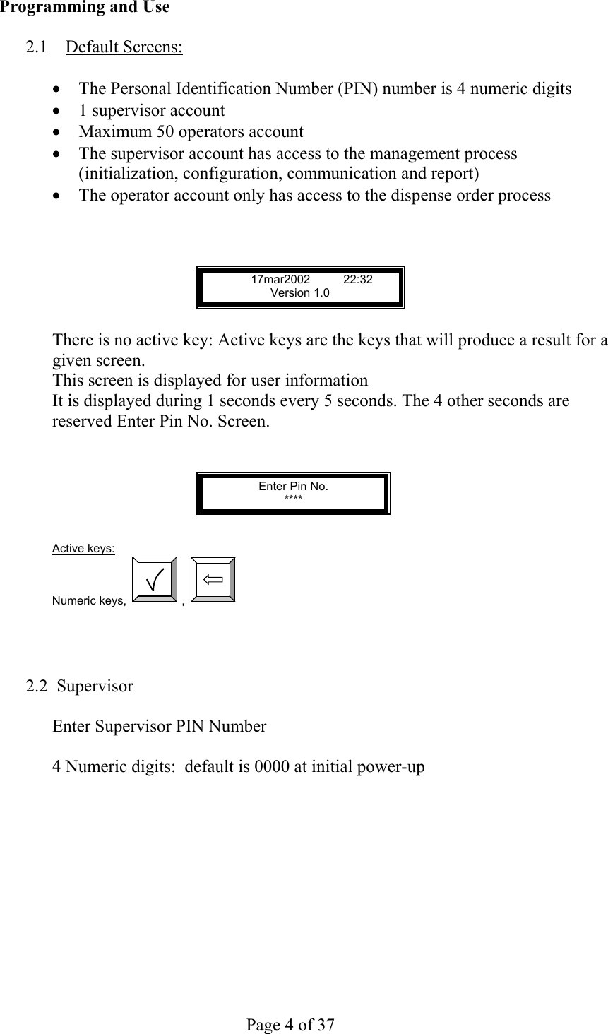     Page 4 of 37   Programming and Use  2.1 Default Screens:  •  The Personal Identification Number (PIN) number is 4 numeric digits •  1 supervisor account •  Maximum 50 operators account •  The supervisor account has access to the management process (initialization, configuration, communication and report) •  The operator account only has access to the dispense order process    17mar2002 22:32       Version 1.0  There is no active key: Active keys are the keys that will produce a result for a given screen. This screen is displayed for user information It is displayed during 1 seconds every 5 seconds. The 4 other seconds are reserved Enter Pin No. Screen.   Enter Pin No. ****   Active keys: Numeric keys,  ,        2.2  Supervisor  Enter Supervisor PIN Number  4 Numeric digits:  default is 0000 at initial power-up 