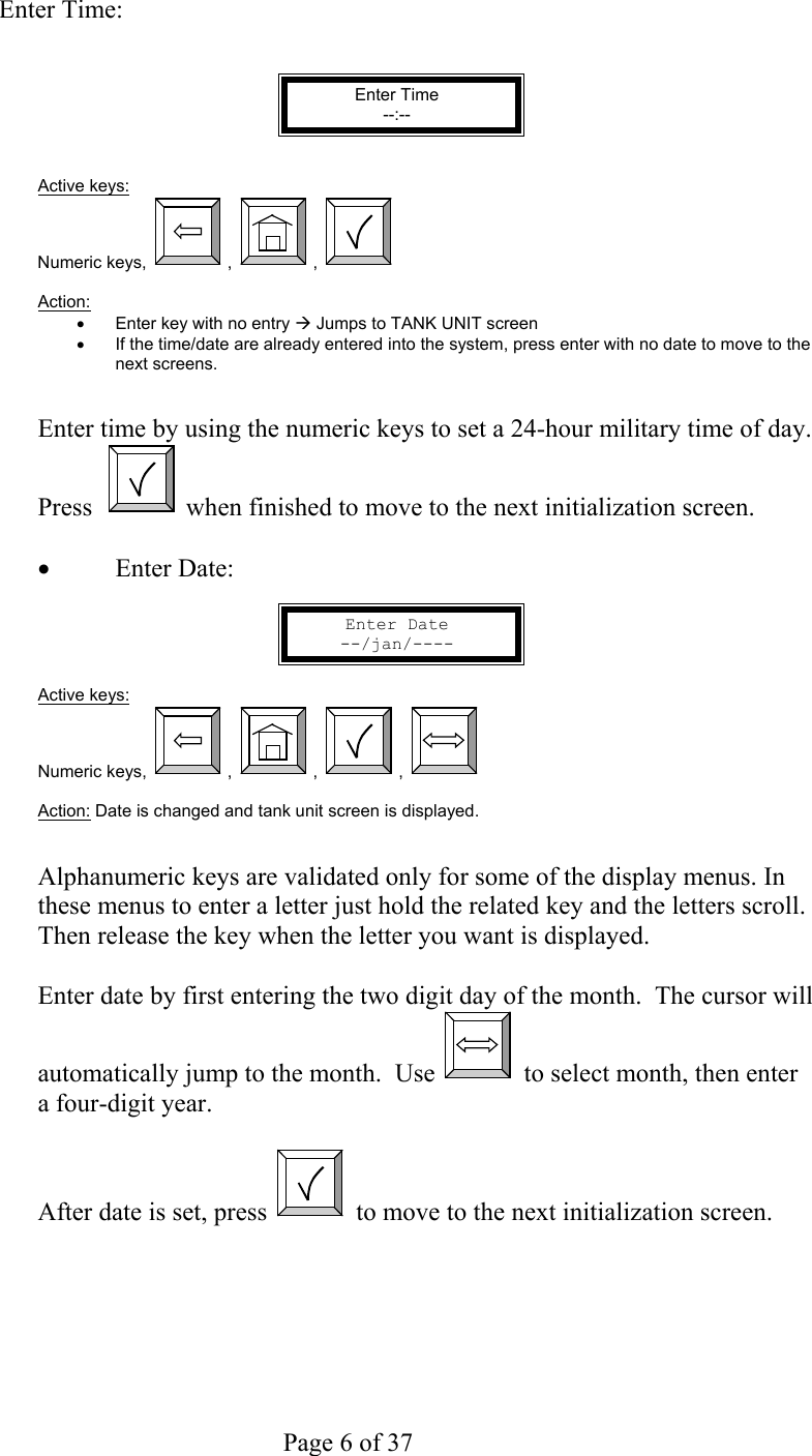     Page 6 of 37     Enter Time:   Enter Time --:--   Active keys: Numeric keys,  ,  ,    Action:  •  Enter key with no entry Æ Jumps to TANK UNIT screen •  If the time/date are already entered into the system, press enter with no date to move to the  next screens.   Enter time by using the numeric keys to set a 24-hour military time of day. Press    when finished to move to the next initialization screen.  •  Enter Date:  Enter Date --/jan/----  Active keys: Numeric keys,  ,  ,  ,    Action: Date is changed and tank unit screen is displayed.   Alphanumeric keys are validated only for some of the display menus. In these menus to enter a letter just hold the related key and the letters scroll. Then release the key when the letter you want is displayed.  Enter date by first entering the two digit day of the month.  The cursor will automatically jump to the month.  Use   to select month, then enter a four-digit year.  After date is set, press   to move to the next initialization screen.  