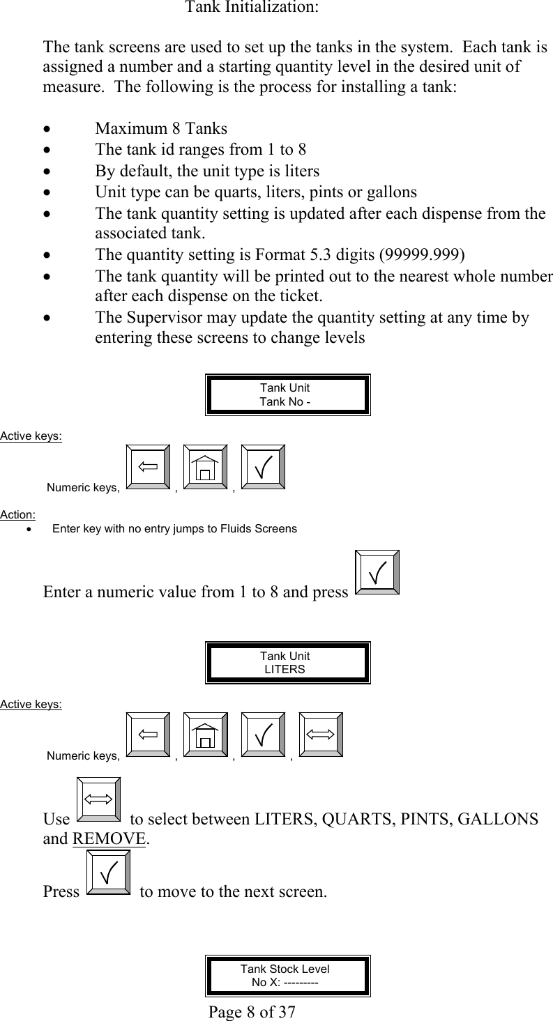     Page 8 of 37   Tank Initialization:  The tank screens are used to set up the tanks in the system.  Each tank is assigned a number and a starting quantity level in the desired unit of measure.  The following is the process for installing a tank:  •  Maximum 8 Tanks •  The tank id ranges from 1 to 8 •  By default, the unit type is liters •  Unit type can be quarts, liters, pints or gallons •  The tank quantity setting is updated after each dispense from the associated tank. •  The quantity setting is Format 5.3 digits (99999.999) •  The tank quantity will be printed out to the nearest whole number after each dispense on the ticket. •  The Supervisor may update the quantity setting at any time by entering these screens to change levels   Tank Unit Tank No -   Active keys: Numeric keys,  ,  ,    Action:  •  Enter key with no entry jumps to Fluids Screens  Enter a numeric value from 1 to 8 and press      Tank Unit LITERS  Active keys: Numeric keys,  ,  ,  ,    Use   to select between LITERS, QUARTS, PINTS, GALLONS and REMOVE. Press   to move to the next screen.    Tank Stock Level No X: --------- 