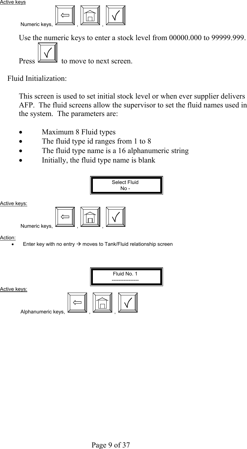     Page 9 of 37   Active keys Numeric keys,  ,  ,    Use the numeric keys to enter a stock level from 00000.000 to 99999.999. Press   to move to next screen.  Fluid Initialization:  This screen is used to set initial stock level or when ever supplier delivers AFP.  The fluid screens allow the supervisor to set the fluid names used in the system.  The parameters are:  •  Maximum 8 Fluid types •  The fluid type id ranges from 1 to 8 •  The fluid type name is a 16 alphanumeric string •  Initially, the fluid type name is blank   Select Fluid No -  Active keys: Numeric keys,  ,  ,    Action:  •  Enter key with no entry Æ moves to Tank/Fluid relationship screen    Fluid No. 1 ---------------- Active keys: Alphanumeric keys,  ,  ,   