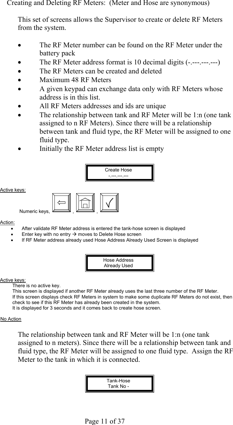     Page 11 of 37   Creating and Deleting RF Meters:  (Meter and Hose are synonymous)  This set of screens allows the Supervisor to create or delete RF Meters from the system.  •  The RF Meter number can be found on the RF Meter under the battery pack •  The RF Meter address format is 10 decimal digits (-.---.---.---) •  The RF Meters can be created and deleted •  Maximum 48 RF Meters •  A given keypad can exchange data only with RF Meters whose address is in this list. •  All RF Meters addresses and ids are unique •  The relationship between tank and RF Meter will be 1:n (one tank assigned to n RF Meters). Since there will be a relationship between tank and fluid type, the RF Meter will be assigned to one fluid type. •  Initially the RF Meter address list is empty   Create Hose -.---.---.---  Active keys: Numeric keys,  ,  ,    Action:  •  After validate RF Meter address is entered the tank-hose screen is displayed •  Enter key with no entry Æ moves to Delete Hose screen •  If RF Meter address already used Hose Address Already Used Screen is displayed   Hose Address Already Used  Active keys: There is no active key. This screen is displayed if another RF Meter already uses the last three number of the RF Meter. If this screen displays check RF Meters in system to make some duplicate RF Meters do not exist, then check to see if this RF Meter has already been created in the system. It is displayed for 3 seconds and it comes back to create hose screen.  No Action  The relationship between tank and RF Meter will be 1:n (one tank assigned to n meters). Since there will be a relationship between tank and fluid type, the RF Meter will be assigned to one fluid type.  Assign the RF Meter to the tank in which it is connected.   Tank-Hose Tank No -     