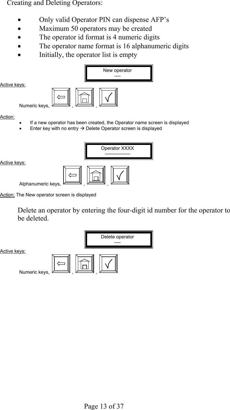     Page 13 of 37     Creating and Deleting Operators:  •  Only valid Operator PIN can dispense AFP’s •  Maximum 50 operators may be created •  The operator id format is 4 numeric digits  •  The operator name format is 16 alphanumeric digits  •  Initially, the operator list is empty  New operator ---- Active keys: Numeric keys,  ,  ,    Action:  •  If a new operator has been created, the Operator name screen is displayed •  Enter key with no entry Æ Delete Operator screen is displayed   Operator XXXX ---------------- Active keys: Alphanumeric keys,  ,  ,    Action: The New operator screen is displayed  Delete an operator by entering the four-digit id number for the operator to be deleted.  Delete operator ---- Active keys: Numeric keys,  ,  ,   