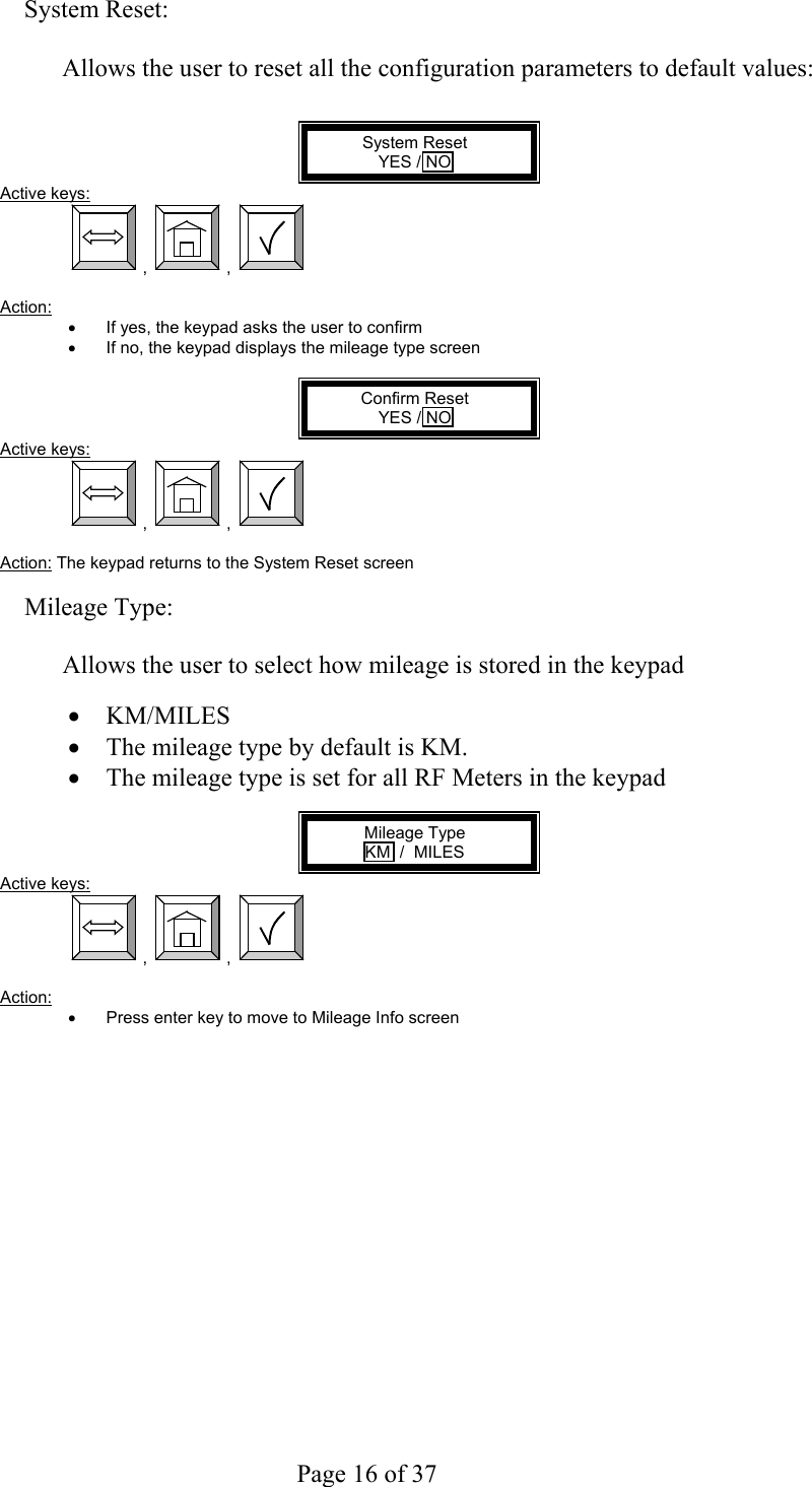     Page 16 of 37   System Reset:  Allows the user to reset all the configuration parameters to default values:   System Reset YES / NO Active keys:  ,  ,    Action:  •  If yes, the keypad asks the user to confirm •  If no, the keypad displays the mileage type screen  Confirm Reset YES / NO Active keys:  ,  ,    Action: The keypad returns to the System Reset screen  Mileage Type:  Allows the user to select how mileage is stored in the keypad   •  KM/MILES •  The mileage type by default is KM. •  The mileage type is set for all RF Meters in the keypad  Mileage Type KM  /  MILES Active keys:  ,  ,    Action:  •  Press enter key to move to Mileage Info screen  