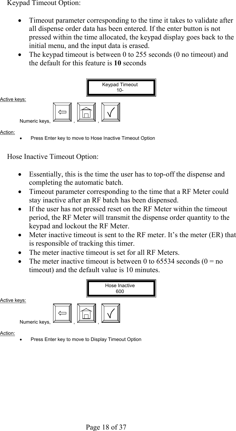     Page 18 of 37   Keypad Timeout Option:  •  Timeout parameter corresponding to the time it takes to validate after all dispense order data has been entered. If the enter button is not pressed within the time allocated, the keypad display goes back to the initial menu, and the input data is erased. •  The keypad timeout is between 0 to 255 seconds (0 no timeout) and the default for this feature is 10 seconds   Keypad Timeout 10- Active keys: Numeric keys,  ,  ,    Action:  •  Press Enter key to move to Hose Inactive Timeout Option   Hose Inactive Timeout Option:  •  Essentially, this is the time the user has to top-off the dispense and completing the automatic batch. •  Timeout parameter corresponding to the time that a RF Meter could stay inactive after an RF batch has been dispensed. •  If the user has not pressed reset on the RF Meter within the timeout period, the RF Meter will transmit the dispense order quantity to the keypad and lockout the RF Meter. •  Meter inactive timeout is sent to the RF meter. It’s the meter (ER) that is responsible of tracking this timer. •  The meter inactive timeout is set for all RF Meters. •  The meter inactive timeout is between 0 to 65534 seconds (0 = no timeout) and the default value is 10 minutes.  Hose Inactive 600 Active keys: Numeric keys,  ,  ,    Action:  •  Press Enter key to move to Display Timeout Option   