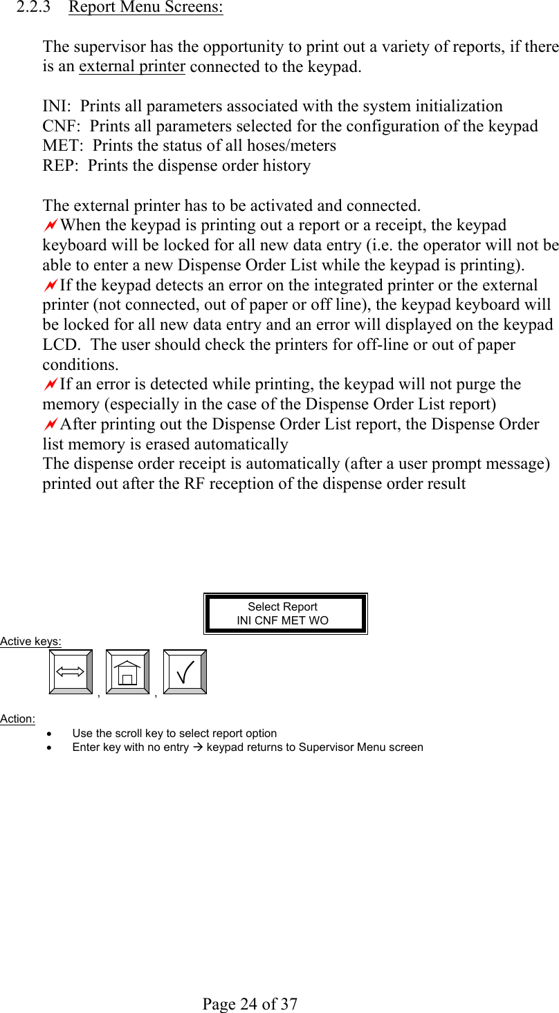     Page 24 of 37   2.2.3  Report Menu Screens:  The supervisor has the opportunity to print out a variety of reports, if there is an external printer connected to the keypad.  INI:  Prints all parameters associated with the system initialization CNF:  Prints all parameters selected for the configuration of the keypad MET:  Prints the status of all hoses/meters REP:  Prints the dispense order history  The external printer has to be activated and connected. aWhen the keypad is printing out a report or a receipt, the keypad keyboard will be locked for all new data entry (i.e. the operator will not be able to enter a new Dispense Order List while the keypad is printing). aIf the keypad detects an error on the integrated printer or the external printer (not connected, out of paper or off line), the keypad keyboard will be locked for all new data entry and an error will displayed on the keypad LCD.  The user should check the printers for off-line or out of paper conditions. aIf an error is detected while printing, the keypad will not purge the memory (especially in the case of the Dispense Order List report) aAfter printing out the Dispense Order List report, the Dispense Order list memory is erased automatically The dispense order receipt is automatically (after a user prompt message) printed out after the RF reception of the dispense order result      Select Report INI CNF MET WO Active keys:  ,  ,    Action:  •  Use the scroll key to select report option •  Enter key with no entry Æ keypad returns to Supervisor Menu screen 