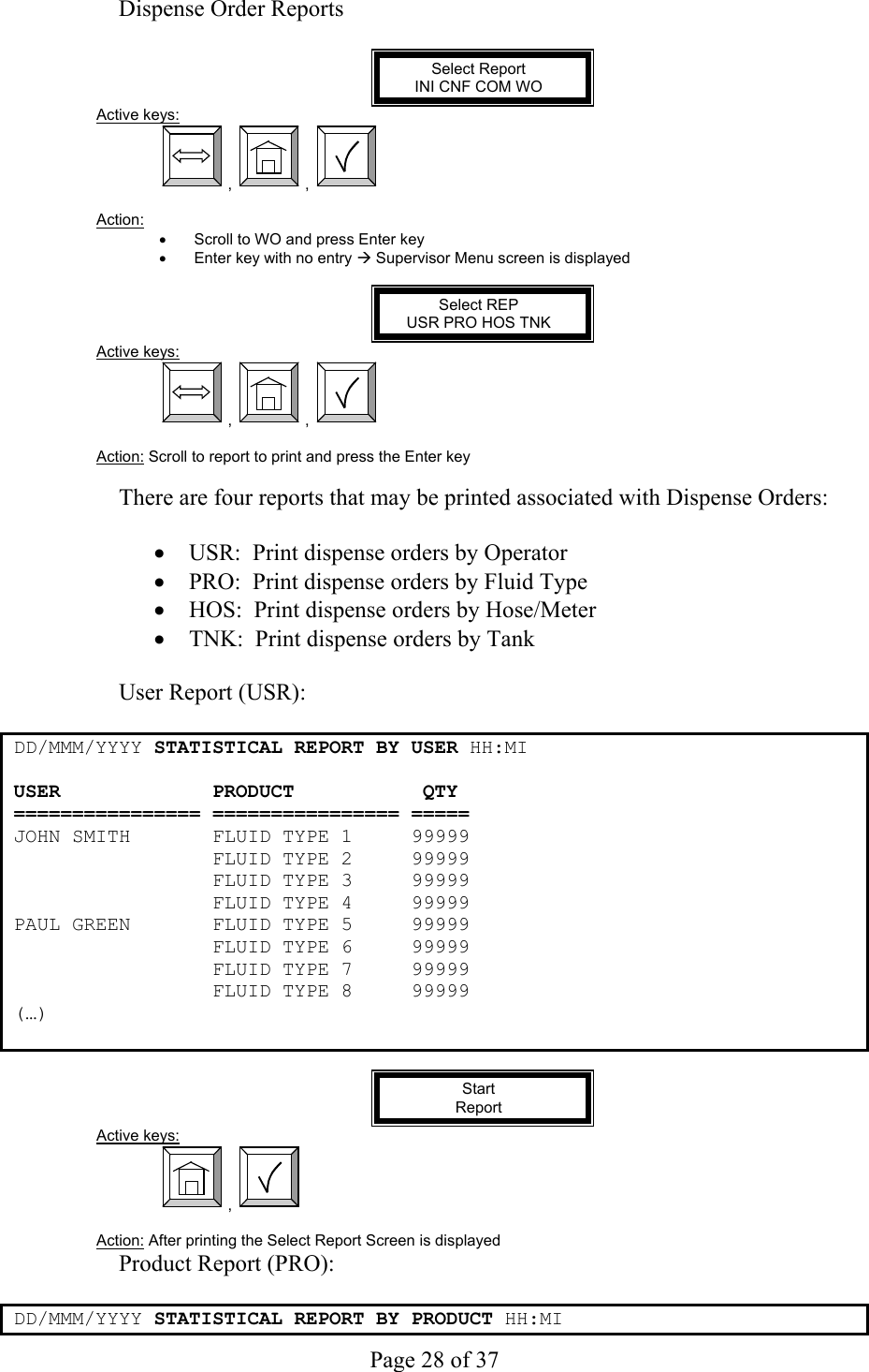     Page 28 of 37   Dispense Order Reports  Select Report INI CNF COM WO Active keys:  ,  ,    Action:  •  Scroll to WO and press Enter key •  Enter key with no entry Æ Supervisor Menu screen is displayed  Select REP USR PRO HOS TNK Active keys:  ,  ,    Action: Scroll to report to print and press the Enter key  There are four reports that may be printed associated with Dispense Orders:  •  USR:  Print dispense orders by Operator •  PRO:  Print dispense orders by Fluid Type •  HOS:  Print dispense orders by Hose/Meter •  TNK:  Print dispense orders by Tank  User Report (USR):  DD/MMM/YYYY STATISTICAL REPORT BY USER HH:MI  USER             PRODUCT           QTY ================ ================ ===== JOHN SMITH       FLUID TYPE 1     99999                  FLUID TYPE 2     99999                  FLUID TYPE 3     99999                  FLUID TYPE 4     99999 PAUL GREEN       FLUID TYPE 5     99999                  FLUID TYPE 6     99999                  FLUID TYPE 7     99999                  FLUID TYPE 8     99999 (…)   Start  Report Active keys:  ,    Action: After printing the Select Report Screen is displayed Product Report (PRO):  DD/MMM/YYYY STATISTICAL REPORT BY PRODUCT HH:MI  