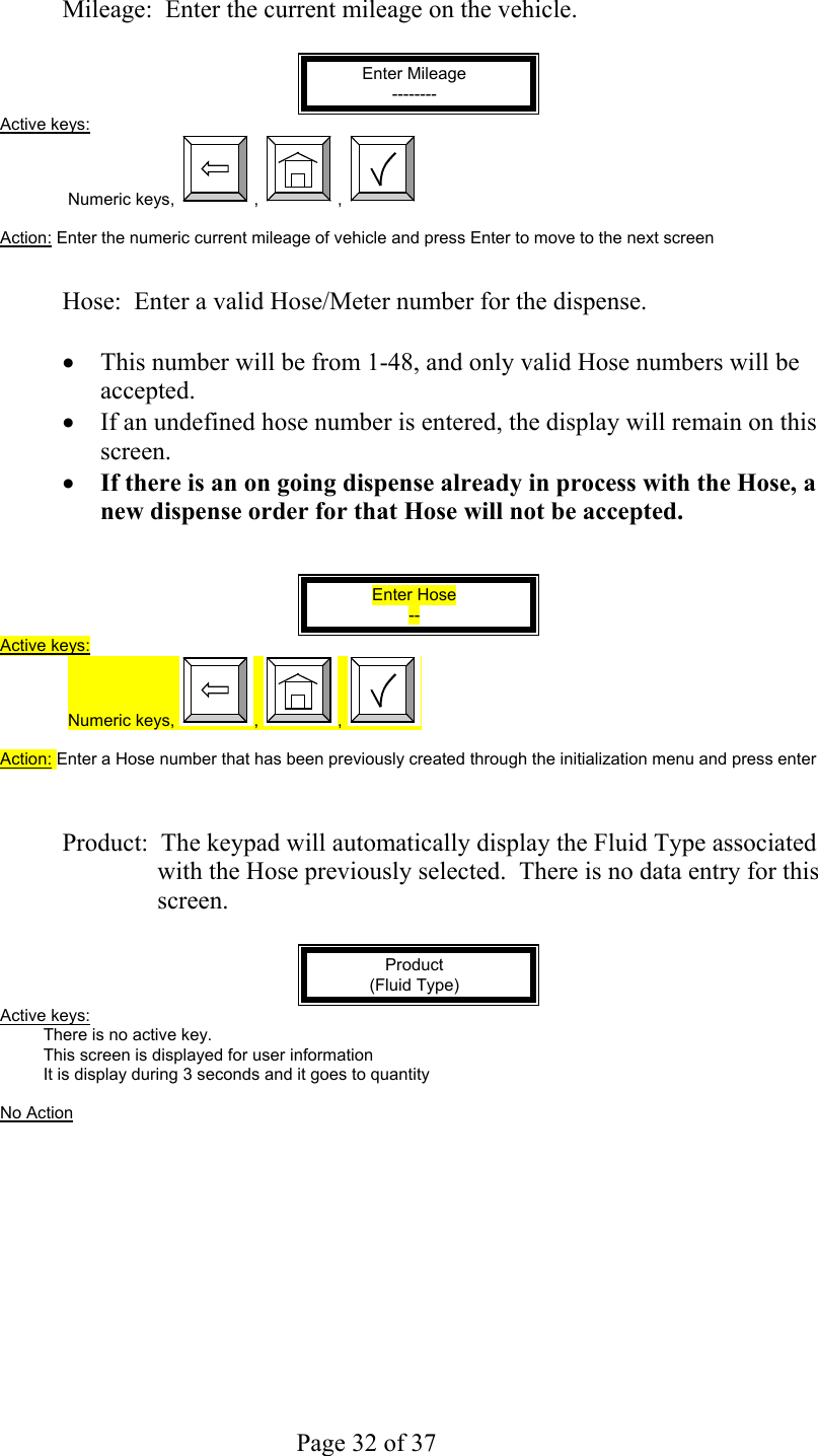     Page 32 of 37    Mileage:  Enter the current mileage on the vehicle.  Enter Mileage -------- Active keys: Numeric keys,  ,  ,    Action: Enter the numeric current mileage of vehicle and press Enter to move to the next screen   Hose:  Enter a valid Hose/Meter number for the dispense.     •  This number will be from 1-48, and only valid Hose numbers will be accepted.   •  If an undefined hose number is entered, the display will remain on this screen. •  If there is an on going dispense already in process with the Hose, a new dispense order for that Hose will not be accepted.   Enter Hose -- Active keys: Numeric keys,  ,  ,    Action: Enter a Hose number that has been previously created through the initialization menu and press enter     Product:  The keypad will automatically display the Fluid Type associated with the Hose previously selected.  There is no data entry for this screen.  Product (Fluid Type) Active keys: There is no active key. This screen is displayed for user information It is display during 3 seconds and it goes to quantity  No Action  