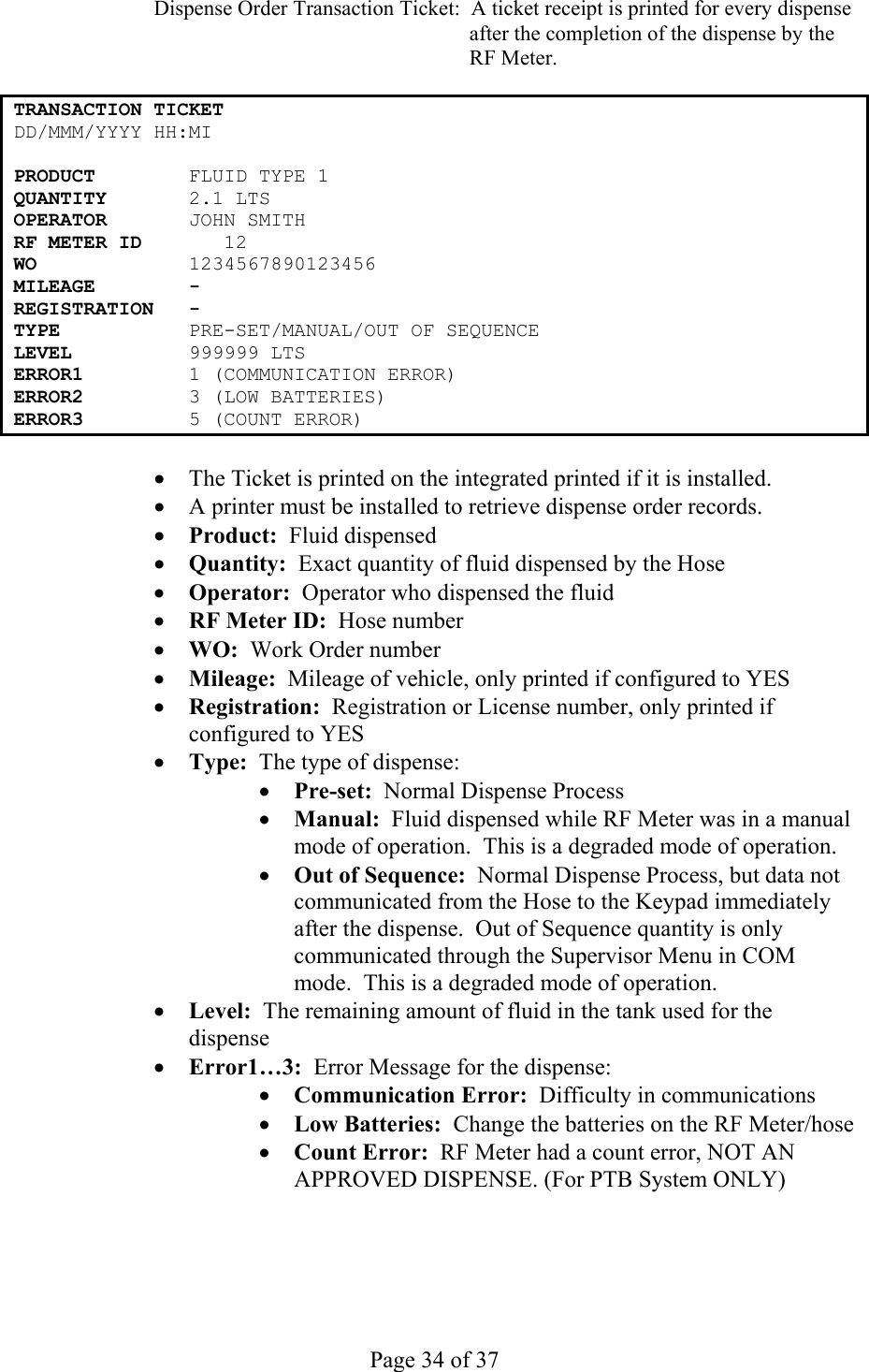     Page 34 of 37   Dispense Order Transaction Ticket:  A ticket receipt is printed for every dispense after the completion of the dispense by the RF Meter.  TRANSACTION TICKET DD/MMM/YYYY HH:MI   PRODUCT        FLUID TYPE 1 QUANTITY       2.1 LTS OPERATOR        N SMITH JOHRF METER ID       12 WO             1234567890123456 MILEAGE        - REGISTRATION   - TYPE           PRE-SET/MANUAL/OUT OF SEQUENCE LEVEL          999999 LTS ERROR1         1 (COMMUNICATION ERROR) ERROR2         3 (LOW BATTERIES) ERROR3         5 (COUNT ERROR)  •  The Ticket is printed on the integrated printed if it is installed. •  A printer must be installed to retrieve dispense order records. •  Product:  Fluid dispensed •  Quantity:  Exact quantity of fluid dispensed by the Hose •  Operator:  Operator who dispensed the fluid •  RF Meter ID:  Hose number •  WO:  Work Order number •  Mileage:  Mileage of vehicle, only printed if configured to YES •  Registration:  Registration or License number, only printed if configured to YES •  Type:  The type of dispense: •  Pre-set:  Normal Dispense Process •  Manual:  Fluid dispensed while RF Meter was in a manual mode of operation.  This is a degraded mode of operation. •  Out of Sequence:  Normal Dispense Process, but data not communicated from the Hose to the Keypad immediately after the dispense.  Out of Sequence quantity is only communicated through the Supervisor Menu in COM mode.  This is a degraded mode of operation. •  Level:  The remaining amount of fluid in the tank used for the dispense •  Error1…3:  Error Message for the dispense: •  Communication Error:  Difficulty in communications •  Low Batteries:  Change the batteries on the RF Meter/hose •  Count Error:  RF Meter had a count error, NOT AN APPROVED DISPENSE. (For PTB System ONLY) 