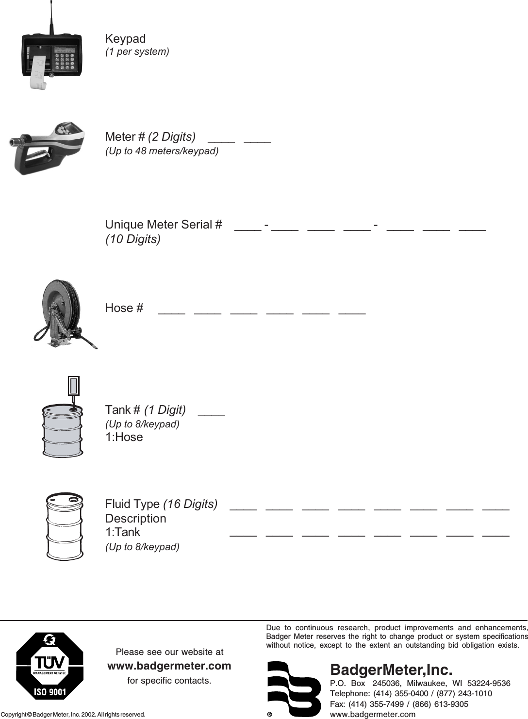 ®Due to continuous research, product improvements and enhancements,Badger Meter reserves the right to change product or system specificationswithout notice, except to the extent an outstanding bid obligation exists.BadgerMeter,Inc.P.O.  Box   245036,  Milwaukee,  WI  53224-9536Telephone: (414) 355-0400 / (877) 243-1010Fax: (414) 355-7499 / (866) 613-9305www.badgermeter.comCopyright © Badger Meter, Inc. 2002. All rights reserved.Please see our website atwww.badgermeter.comfor specific contacts. Keypad(1 per system)        Meter #   (2 Digits)    ____   ____  (Up to 48 meters/keypad)      Unique Meter Serial #    ____ - ____   ____   ____ -   ____   ____   ____  (10 Digits)      Hose #     ____   ____   ____   ____   ____   ____    Tank # (1 Digit)    ____     (Up to 8/keypad)1:Hose     Fluid Type (16 Digits)    ____   ____   ____   ____   ____   ____   ____   ____ Description 1:Tank (Up to 8/keypad) ____   ____   ____   ____   ____   ____   ____   ____