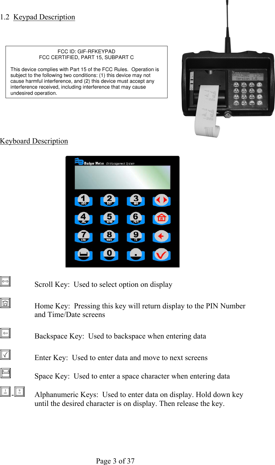     Page 3 of 37   1.2 Keypad Description              Keyboard Description FCC ID: GIF-RFKEYPAD FCC CERTIFIED, PART 15, SUBPART C  This device complies with Part 15 of the FCC Rules.  Operation is subject to the following two conditions: (1) this device may not cause harmful interference, and (2) this device must accept any interference received, including interference that may cause undesired operation.       Scroll Key:  Used to select option on display     Home Key:  Pressing this key will return display to the PIN Number and Time/Date screens     Backspace Key:  Used to backspace when entering data     Enter Key:  Used to enter data and move to next screens   Space Key:  Used to enter a space character when entering data     1 ABC - 9 YZ   Alphanumeric Keys:  Used to enter data on display. Hold down key until the desired character is on display. Then release the key. 