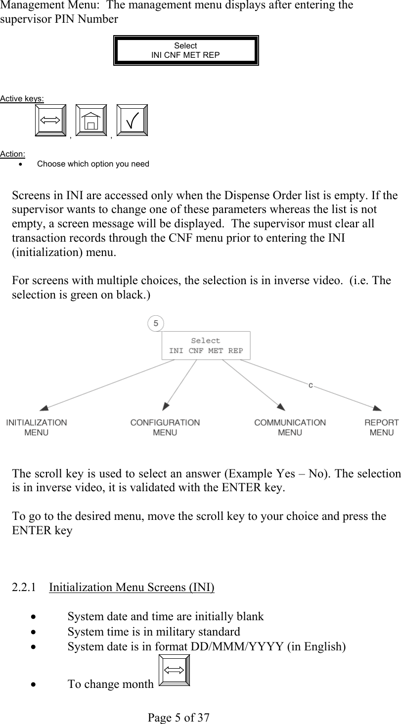     Page 5 of 37   Management Menu:  The management menu displays after entering the supervisor PIN Number            Select INI CNF MET REP    Active keys:  ,  ,    Action:  •  Choose which option you need   Screens in INI are accessed only when the Dispense Order list is empty. If the supervisor wants to change one of these parameters whereas the list is not empty, a screen message will be displayed.  The supervisor must clear all transaction records through the CNF menu prior to entering the INI (initialization) menu.  For screens with multiple choices, the selection is in inverse video.  (i.e. The selection is green on black.)      The scroll key is used to select an answer (Example Yes – No). The selection is in inverse video, it is validated with the ENTER key.  To go to the desired menu, move the scroll key to your choice and press the ENTER key    2.2.1  Initialization Menu Screens (INI)  •  System date and time are initially blank •  System time is in military standard  •  System date is in format DD/MMM/YYYY (in English) •  To change month    