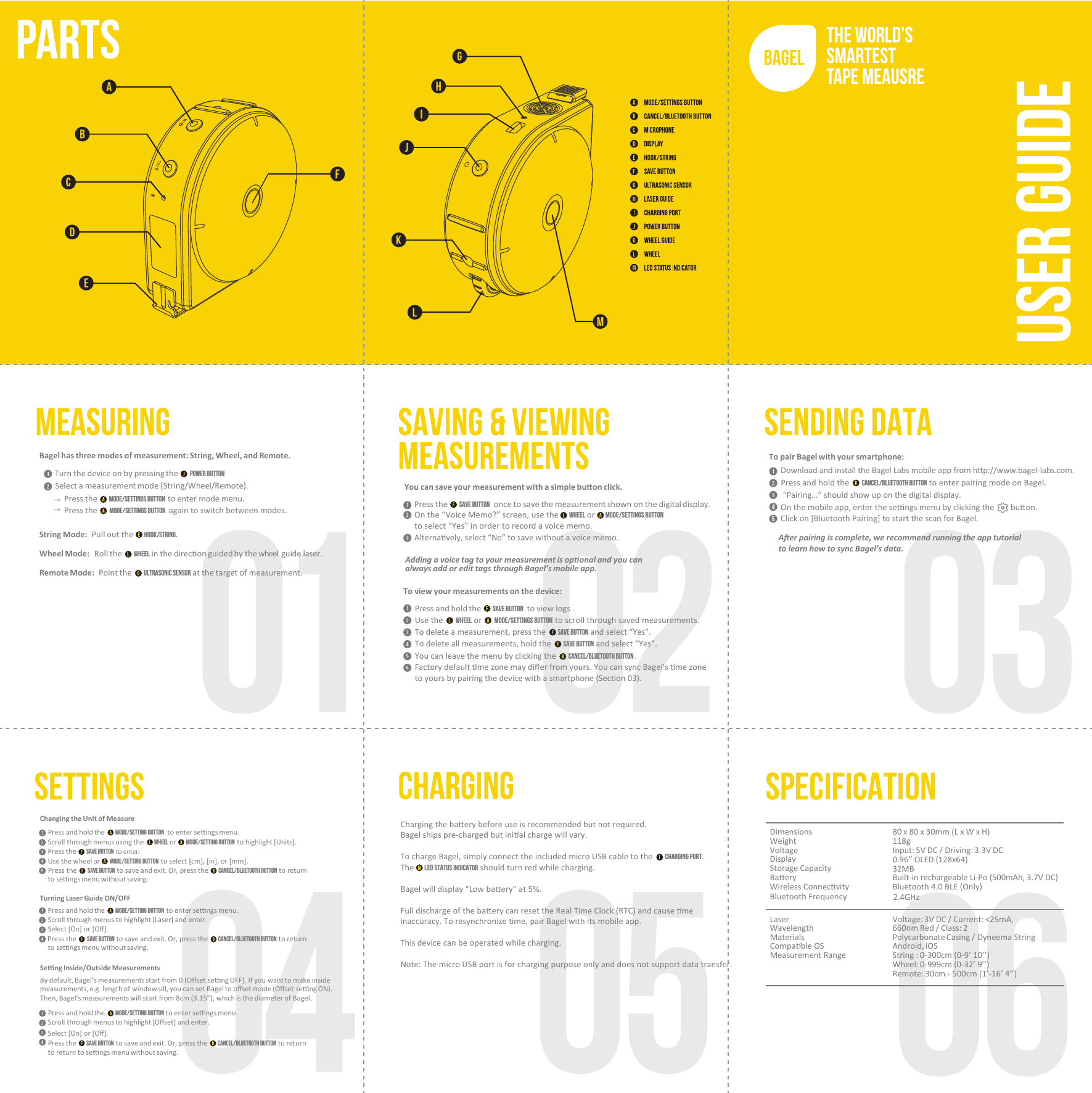 Dimensions 80 x 80 x 30mm (L x W x H)Weight 118gVoltage Input: 5V DC / Driving: 3.3V DCDisplay 0.96” OLED (128x64)Storage Capacity 32MBBaeryBuilt-in rechargeable Li-Po (500mAh, 3.7V DC)Wireless Connecvity Bluetooth 4.0 BLE (Only)Laser Voltage: 3V DC / Current: &lt;25mA, Wavelength 660nm Red / Class: 2Materials Polycarbonate Casing / Dyneema StringCompable OS Android, iOSMeasurement Range String : 0-300cm (0-9’ 10’’)Wheel: 0-999cm (0-32’ 9’’)Remote: 30cm - 500cm (1’-16’ 4’’)Bluetooth Frequency 2.4GHzTurn the device on by pressing the      Power Button Select a measurement mode (String/Wheel/Remote).Press the      Mode/Settings button  to enter mode menu.  Press the      Mode/Settings button  again to switch between modes.String Mode:  Pull out the       hook/string.Wheel Mode:  Roll the       wheel  in the direcon guided by the wheel  guide laser.Remote Mode:  Point the       ultrasonic sensor at the target of measurement.Bagel has three modes of measurement: String, Wheel, and Remote.→ → To view your measurements on the device:Press and hold the      save button   to view logs .Use the      wheel or      MODE/SETTINGS BUTTON  to scroll through saved measurements.To delete a measurement, press the      save button and select “Yes”.To delete all measurements, hold the      save button and select “Yes”.You can leave the menu by clicking the      cancel/bluetooth button .Factory default me zone may diﬀer from yours. You can sync Bagel&apos;s me zone to yours by pairing the device with a smartphone (Secon 03).You can save your measurement with a simple buon click.Press the      save button  once to save the measurement shown on the digital display.On the “Voice Memo?” screen, use the     WHEEL or     MODE/SETTINGS BUTTON to select “Yes” in order to record a voice memo.Alternavely, select “No” to save without a voice memo.Adding a voice tag to your measurement is oponal and you can always add or edit tags through Bagel’s mobile app.To pair Bagel with your smartphone:Aer pairing is complete, we recommend running the app tutorial to learn how to sync Bagel’s data.Press and hold the      cancel/bluetooth button to enter pairing mode on Bagel.Download and install the Bagel Labs mobile app from hp://www.bagel-labs.com.  “Pairing…” should show up on the digital display.On the mobile app, enter the sengs menu by clicking the        buon.Click on [Bluetooth Pairing] to start the scan for Bagel. Changing the Unit of MeasurePress and hold the      mode/setting button   to enter sengs menu.Scroll through menus using the       wheel or        mode/setting button  to highlight [Units].Press the      save button  to enter. Use the wheel or        mode/setting button  to select [cm], [in], or [mm].Press the      save button to save and exit. Or, press the      cancel/bluetooth button  to return to sengs menu without saving.Turning Laser Guide ON/OFFPress and hold the      mode/setting button  to enter sengs menu.Scroll through menus to highlight [Laser] and enter.Select [On] or [Oﬀ].Press the      save button to save and exit. Or, press the      cancel/bluetooth button  to return to sengs menu without saving.Seng Inside/Outside MeasurementsBy default, Bagel’s measurements start from 0 (Oﬀset seng OFF). If you want to make inside  measurements, e.g. length of window sill, you can set Bagel to oﬀset mode (Oﬀset seng ON). Then, Bagel’s measurements will start from 8cm (3.15”), which is the diameter of Bagel. Press and hold the      mode/setting button to enter sengs menu.Scroll through menus to highlight [Oﬀset] and enter.Select [On] or [Oﬀ].Press the      save button  to save and exit. Or, press the      cancel/bluetooth button  to return to return to sengs menu without saving.Charging the baery before use is recommended but not required.Bagel ships pre-charged but inial charge will vary.To charge Bagel, simply connect the included micro USB cable to the      charging port.The     LED STATUS INDICATOR should turn red while charging. Bagel will display “Low baery” at 5%.Full discharge of the baery can reset the Real Time Clock (RTC) and cause me inaccuracy. To resynchronize me, pair Bagel with its mobile app.This device can be operated while charging.Note: The micro USB port is for charging purpose only and does not support data transfer.
