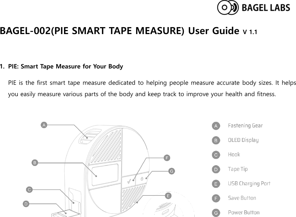  BAGEL-002(PIE SMART TAPE MEASURE) User Guide V 1.1  1. PIE: Smart Tape Measure for Your Body PIE is the first smart tape measure dedicated to helping people measure accurate body sizes. It helps you easily measure various parts of the body and keep track to improve your health and fitness.      