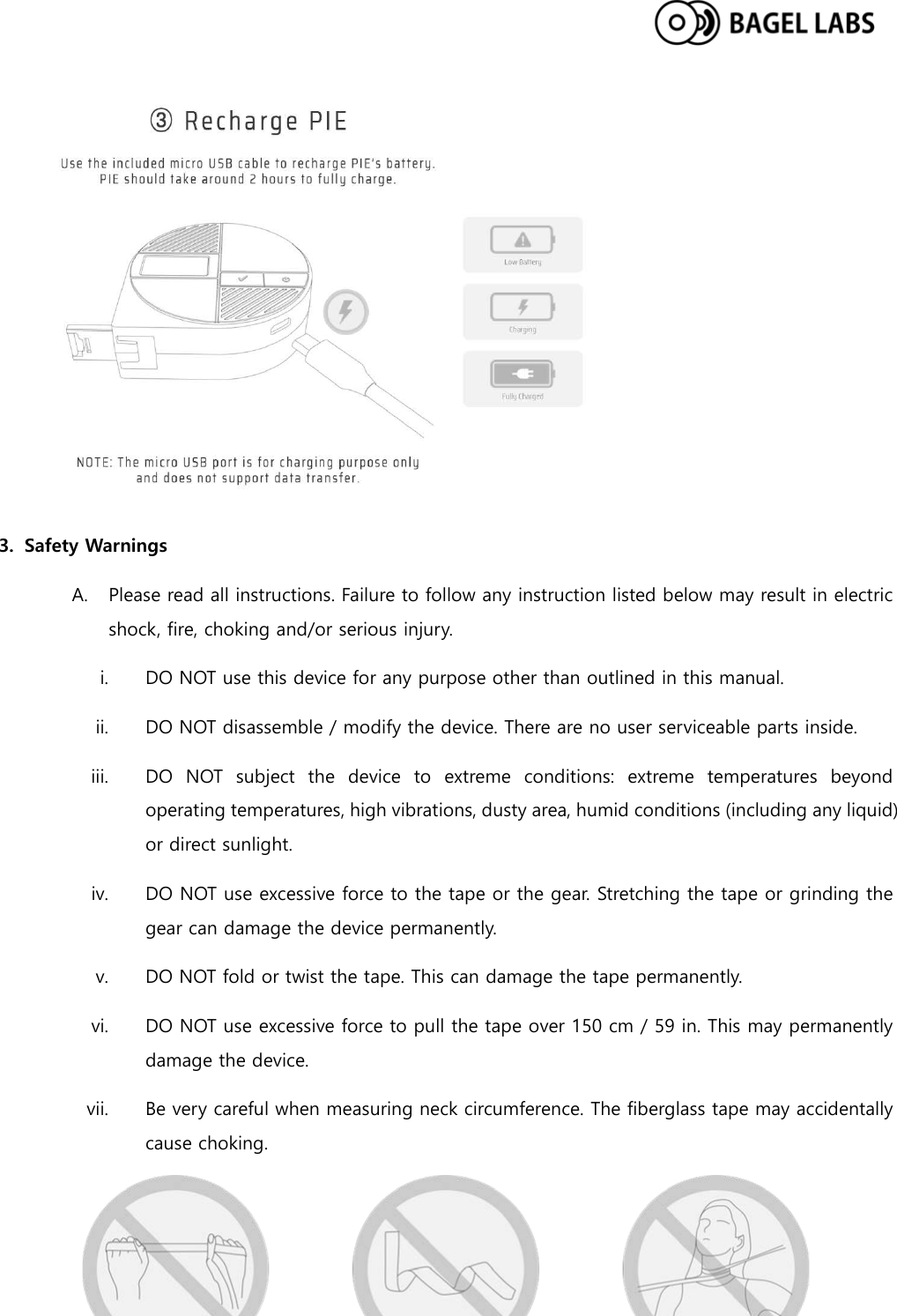   3. Safety Warnings A. Please read all instructions. Failure to follow any instruction listed below may result in electric shock, fire, choking and/or serious injury. i. DO NOT use this device for any purpose other than outlined in this manual. ii. DO NOT disassemble / modify the device. There are no user serviceable parts inside. iii. DO NOT subject the device to extreme conditions: extreme temperatures beyond operating temperatures, high vibrations, dusty area, humid conditions (including any liquid) or direct sunlight. iv. DO NOT use excessive force to the tape or the gear. Stretching the tape or grinding the gear can damage the device permanently. v. DO NOT fold or twist the tape. This can damage the tape permanently. vi. DO NOT use excessive force to pull the tape over 150 cm / 59 in. This may permanently damage the device.   vii. Be very careful when measuring neck circumference. The fiberglass tape may accidentally cause choking.  