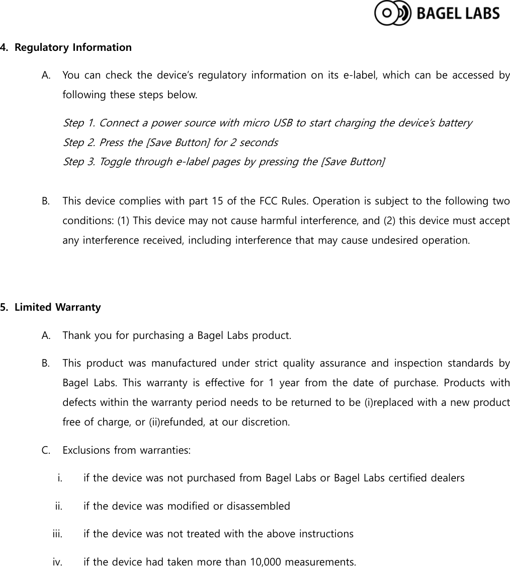  4. Regulatory Information A. You can check the device’s regulatory information on its e-label, which can be accessed by following these steps below. Step 1. Connect a power source with micro USB to start charging the device’s battery Step 2. Press the [Save Button] for 2 seconds Step 3. Toggle through e-label pages by pressing the [Save Button]  B. This device complies with part 15 of the FCC Rules. Operation is subject to the following two conditions: (1) This device may not cause harmful interference, and (2) this device must accept any interference received, including interference that may cause undesired operation.   5. Limited Warranty A. Thank you for purchasing a Bagel Labs product. B. This product was manufactured under strict quality assurance and inspection standards by Bagel Labs. This warranty is effective for 1 year from the date of purchase. Products  with defects within the warranty period needs to be returned to be (i)replaced with a new product free of charge, or (ii)refunded, at our discretion. C. Exclusions from warranties: i. if the device was not purchased from Bagel Labs or Bagel Labs certified dealers ii. if the device was modified or disassembled iii. if the device was not treated with the above instructions iv. if the device had taken more than 10,000 measurements.    