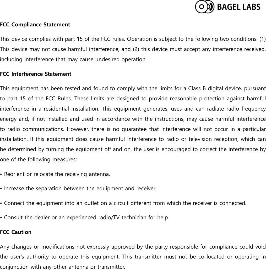  FCC Compliance Statement This device complies with part 15 of the FCC rules. Operation is subject to the following two conditions: (1) This device may not cause harmful interference, and (2) this device must accept any interference received, including interference that may cause undesired operation.   FCC Interference Statement   This equipment has been tested and found to comply with the limits for a Class B digital device, pursuant to part 15 of the FCC Rules. These limits are designed to provide reasonable protection against harmful interference in a residential installation. This equipment generates, uses and can radiate radio frequency energy and, if not installed and used in accordance with the instructions, may cause harmful interference to radio communications. However, there is no guarantee that interference will not occur in a particular installation. If this equipment does cause harmful interference to radio or television reception, which can be determined by turning the equipment off and on, the user is encouraged to correct the interference by one of the following measures: • Reorient or relocate the receiving antenna. • Increase the separation between the equipment and receiver.   • Connect the equipment into an outlet on a circuit different from which the receiver is connected.   • Consult the dealer or an experienced radio/TV technician for help.   FCC Caution   Any changes or modifications not expressly approved by the party responsible for compliance could void the user&apos;s authority to operate this equipment. This transmitter must not be co-located or operating in conjunction with any other antenna or transmitter. 