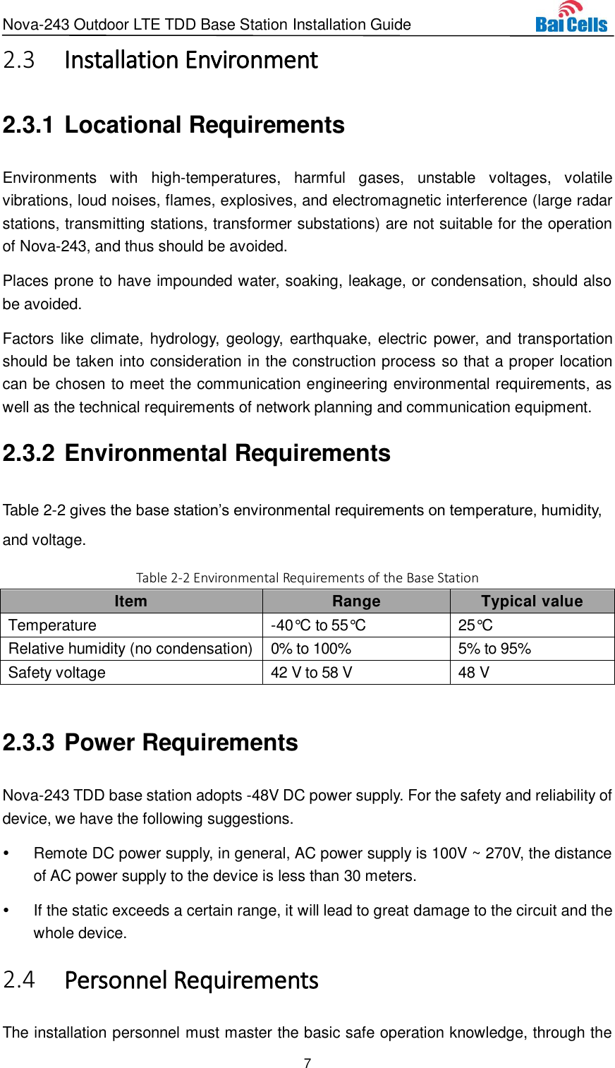 Nova-243 Outdoor LTE TDD Base Station Installation Guide 7   Installation Environment 2.32.3.1 Locational Requirements Environments  with  high-temperatures,  harmful  gases,  unstable  voltages,  volatile vibrations, loud noises, flames, explosives, and electromagnetic interference (large radar stations, transmitting stations, transformer substations) are not suitable for the operation of Nova-243, and thus should be avoided.   Places prone to have impounded water, soaking, leakage, or condensation, should also be avoided.   Factors like climate, hydrology, geology,  earthquake, electric power, and transportation should be taken into consideration in the construction process so that a proper location can be chosen to meet the communication engineering environmental requirements, as well as the technical requirements of network planning and communication equipment. 2.3.2 Environmental Requirements Table 2-2 gives the base station’s environmental requirements on temperature, humidity, and voltage.   Table 2-2 Environmental Requirements of the Base Station Item Range Typical value Temperature -40°C  to 55°C  25°C  Relative humidity (no condensation) 0% to 100% 5% to 95% Safety voltage 42 V to 58 V 48 V  2.3.3 Power Requirements Nova-243 TDD base station adopts -48V DC power supply. For the safety and reliability of device, we have the following suggestions.   Remote DC power supply, in general, AC power supply is 100V ~ 270V, the distance of AC power supply to the device is less than 30 meters.   If the static exceeds a certain range, it will lead to great damage to the circuit and the whole device.  Personnel Requirements 2.4The installation personnel must master the basic safe operation knowledge, through the 