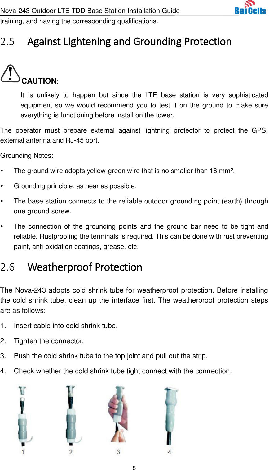 Nova-243 Outdoor LTE TDD Base Station Installation Guide 8  training, and having the corresponding qualifications.  Against Lightening and Grounding Protection 2.5CAUTION: It  is  unlikely  to  happen  but  since  the  LTE  base  station  is  very  sophisticated equipment so we would recommend you  to  test  it on  the ground to  make sure everything is functioning before install on the tower. The  operator  must  prepare  external  against  lightning  protector  to  protect  the  GPS, external antenna and RJ-45 port. Grounding Notes:   The ground wire adopts yellow-green wire that is no smaller than 16 mm².   Grounding principle: as near as possible.   The base station connects to the reliable outdoor grounding point (earth) through one ground screw.  The  connection  of  the  grounding  points  and  the  ground  bar  need to  be  tight  and reliable. Rustproofing the terminals is required. This can be done with rust preventing paint, anti-oxidation coatings, grease, etc.  Weatherproof Protection 2.6The Nova-243 adopts cold shrink tube for weatherproof protection. Before installing the cold shrink tube, clean up the interface first. The weatherproof protection steps are as follows: 1.  Insert cable into cold shrink tube. 2.  Tighten the connector. 3.  Push the cold shrink tube to the top joint and pull out the strip. 4.  Check whether the cold shrink tube tight connect with the connection.  