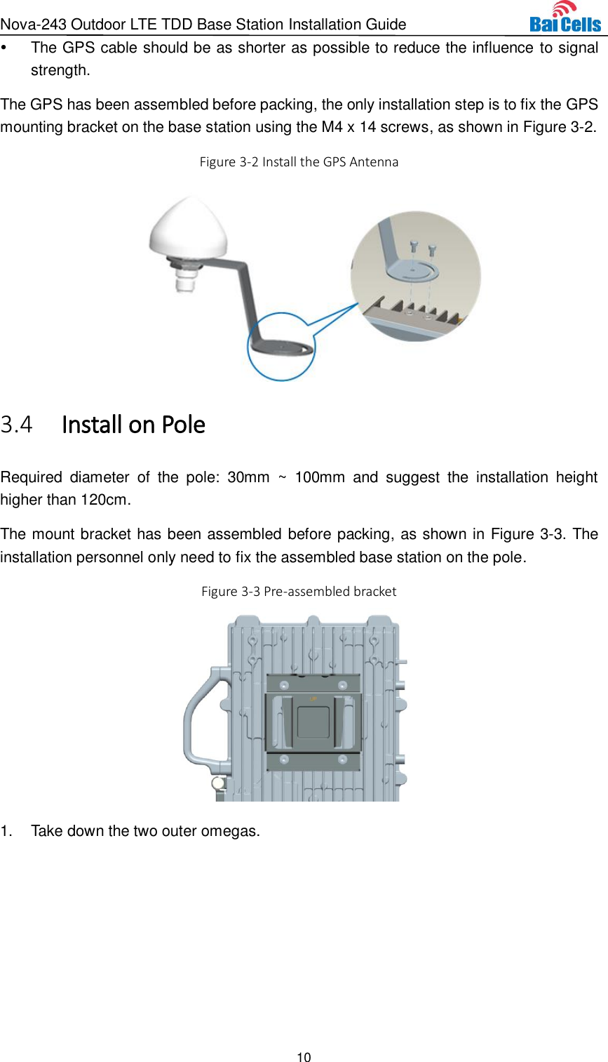 Nova-243 Outdoor LTE TDD Base Station Installation Guide 10    The GPS cable should be as shorter as possible to reduce the influence to signal strength. The GPS has been assembled before packing, the only installation step is to fix the GPS mounting bracket on the base station using the M4 x 14 screws, as shown in Figure 3-2. Figure 3-2 Install the GPS Antenna   Install on Pole 3.4Required  diameter  of  the  pole:  30mm ~  100mm  and  suggest  the  installation  height higher than 120cm. The mount bracket has been assembled before packing, as shown in Figure 3-3. The installation personnel only need to fix the assembled base station on the pole. Figure 3-3 Pre-assembled bracket  1.  Take down the two outer omegas.   