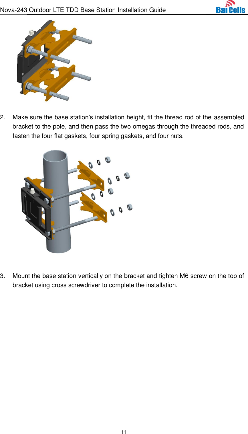 Nova-243 Outdoor LTE TDD Base Station Installation Guide 11   2. Make sure the base station’s installation height, fit the thread rod of the assembled bracket to the pole, and then pass the two omegas through the threaded rods, and fasten the four flat gaskets, four spring gaskets, and four nuts.     3.  Mount the base station vertically on the bracket and tighten M6 screw on the top of bracket using cross screwdriver to complete the installation.   