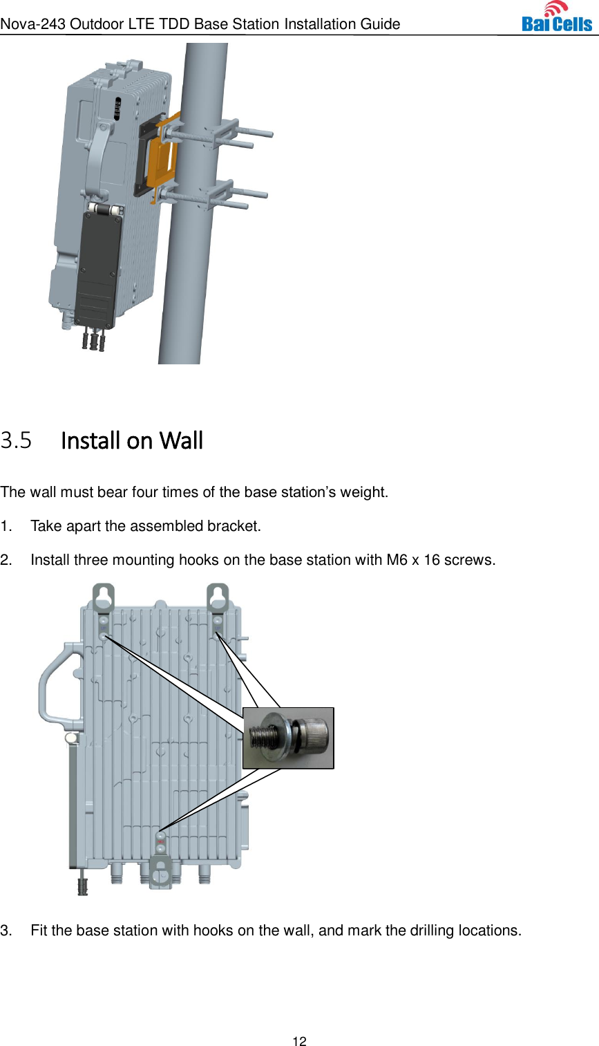 Nova-243 Outdoor LTE TDD Base Station Installation Guide 12     Install on Wall 3.5The wall must bear four times of the base station’s weight. 1.  Take apart the assembled bracket. 2.  Install three mounting hooks on the base station with M6 x 16 screws.  3.  Fit the base station with hooks on the wall, and mark the drilling locations.      