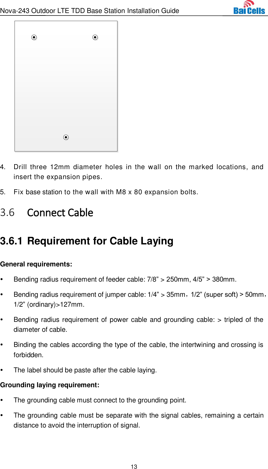 Nova-243 Outdoor LTE TDD Base Station Installation Guide 13   4.  Drill  three  12mm  diameter  holes  in  the  wall  on  the  marked  locations,  and insert the expansion pipes. 5.  Fix base station to the wall with M8 x 80 expansion bolts.    Connect Cable 3.63.6.1 Requirement for Cable Laying General requirements:   Bending radius requirement of feeder cable: 7/8” &gt; 250mm, 4/5” &gt; 380mm.     Bending radius requirement of jumper cable: 1/4” &gt; 35mm，1/2” (super soft) &gt; 50mm，1/2” (ordinary)&gt;127mm.   Bending radius requirement of power cable and grounding cable: &gt; tripled of the diameter of cable.   Binding the cables according the type of the cable, the intertwining and crossing is forbidden.   The label should be paste after the cable laying. Grounding laying requirement:   The grounding cable must connect to the grounding point.   The grounding cable must be separate with the signal cables, remaining a certain distance to avoid the interruption of signal. 