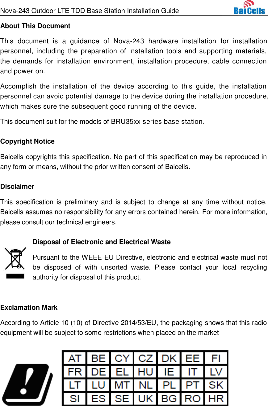 Nova-243 Outdoor LTE TDD Base Station Installation Guide  About This Document This  document  is  a  guidance  of  Nova-243  hardware  installation  for  installation personnel, including the  preparation  of  installation tools and  supporting materials, the demands  for  installation  environment,  installation  procedure,  cable  connection and power on. Accomplish  the  installation  of  the  device  according  to  this  guide,  the  installation personnel can avoid potential damage to the device during the installation procedure, which makes sure the subsequent good running of the device.   This document suit for the models of BRU35xx series base station. Copyright Notice Baicells copyrights this specification. No part of this specification may be reproduced in any form or means, without the prior written consent of Baicells. Disclaimer This  specification  is  preliminary  and  is  subject  to  change  at  any  time  without  notice. Baicells assumes no responsibility for any errors contained herein. For more information, please consult our technical engineers. Disposal of Electronic and Electrical Waste Pursuant to the WEEE EU Directive, electronic and electrical waste must not be  disposed  of  with  unsorted  waste.  Please  contact  your  local  recycling authority for disposal of this product.  Exclamation Mark According to Article 10 (10) of Directive 2014/53/EU, the packaging shows that this radio equipment will be subject to some restrictions when placed on the market    