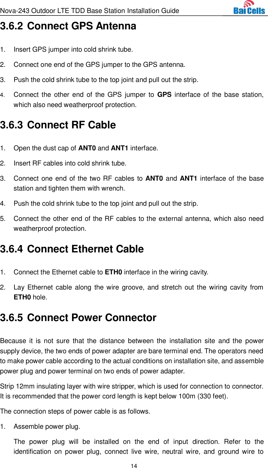 Nova-243 Outdoor LTE TDD Base Station Installation Guide 14  3.6.2 Connect GPS Antenna 1.  Insert GPS jumper into cold shrink tube. 2.  Connect one end of the GPS jumper to the GPS antenna.   3.  Push the cold shrink tube to the top joint and pull out the strip. 4. Connect the  other end  of  the GPS  jumper to  GPS  interface of the base station, which also need weatherproof protection. 3.6.3 Connect RF Cable 1.  Open the dust cap of ANT0 and ANT1 interface. 2.  Insert RF cables into cold shrink tube. 3.  Connect one end of the two RF cables to ANT0 and ANT1 interface of the base station and tighten them with wrench. 4.  Push the cold shrink tube to the top joint and pull out the strip. 5.  Connect the other end of the RF cables to the external antenna, which also need weatherproof protection. 3.6.4 Connect Ethernet Cable 1.  Connect the Ethernet cable to ETH0 interface in the wiring cavity. 2.  Lay Ethernet cable along the wire  groove, and stretch out the wiring  cavity from ETH0 hole. 3.6.5 Connect Power Connector Because  it  is  not  sure  that  the  distance  between  the  installation  site  and  the  power supply device, the two ends of power adapter are bare terminal end. The operators need to make power cable according to the actual conditions on installation site, and assemble power plug and power terminal on two ends of power adapter. Strip 12mm insulating layer with wire stripper, which is used for connection to connector. It is recommended that the power cord length is kept below 100m (330 feet). The connection steps of power cable is as follows.   1.  Assemble power plug. The  power  plug  will  be  installed  on  the  end  of  input  direction.  Refer  to  the identification  on  power  plug,  connect  live  wire,  neutral  wire,  and  ground wire  to 