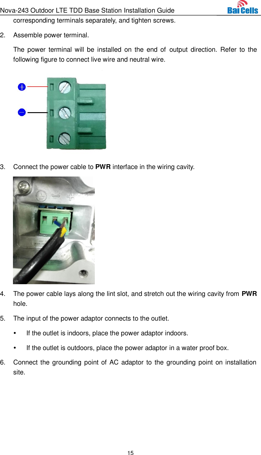 Nova-243 Outdoor LTE TDD Base Station Installation Guide 15  corresponding terminals separately, and tighten screws. 2.  Assemble power terminal. The  power  terminal will be  installed  on  the  end  of  output  direction.  Refer  to  the following figure to connect live wire and neutral wire.  3.  Connect the power cable to PWR interface in the wiring cavity.  4.  The power cable lays along the lint slot, and stretch out the wiring cavity from PWR hole. 5.  The input of the power adaptor connects to the outlet.  If the outlet is indoors, place the power adaptor indoors.   If the outlet is outdoors, place the power adaptor in a water proof box. 6.  Connect the grounding point of AC adaptor to the grounding point on installation site. 