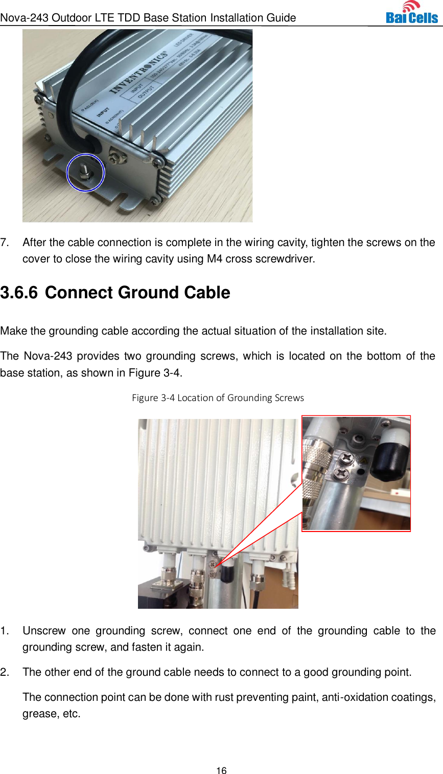 Nova-243 Outdoor LTE TDD Base Station Installation Guide 16   7.  After the cable connection is complete in the wiring cavity, tighten the screws on the cover to close the wiring cavity using M4 cross screwdriver. 3.6.6 Connect Ground Cable Make the grounding cable according the actual situation of the installation site. The Nova-243 provides two grounding screws, which is located  on the bottom of the base station, as shown in Figure 3-4. Figure 3-4 Location of Grounding Screws   1.  Unscrew  one  grounding  screw,  connect  one  end  of  the  grounding  cable  to  the grounding screw, and fasten it again. 2.  The other end of the ground cable needs to connect to a good grounding point. The connection point can be done with rust preventing paint, anti-oxidation coatings, grease, etc.  