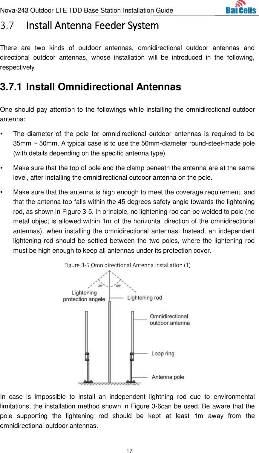 Nova-243 Outdoor LTE TDD Base Station Installation Guide 17   Install Antenna Feeder System 3.7There  are  two  kinds  of  outdoor  antennas,  omnidirectional  outdoor  antennas  and directional  outdoor  antennas,  whose  installation  will  be  introduced  in  the  following, respectively. 3.7.1 Install Omnidirectional Antennas One should pay attention to the followings while installing the omnidirectional outdoor antenna:   The  diameter  of  the  pole  for  omnidirectional  outdoor  antennas  is  required  to  be 35mm ~ 50mm. A typical case is to use the 50mm-diameter round-steel-made pole (with details depending on the specific antenna type).   Make sure that the top of pole and the clamp beneath the antenna are at the same level, after installing the omnidirectional outdoor antenna on the pole.   Make sure that the antenna is high enough to meet the coverage requirement, and that the antenna top falls within the 45 degrees safety angle towards the lightening rod, as shown in Figure 3-5. In principle, no lightening rod can be welded to pole (no metal object is allowed within 1m of the horizontal direction of the omnidirectional antennas), when installing the omnidirectional antennas. Instead, an independent lightening rod should be settled between the two poles, where the lightening rod must be high enough to keep all antennas under its protection cover. Figure 3-5 Omnidirectional Antenna Installation (1)  In  case  is  impossible  to  install  an  independent  lightning  rod  due  to  environmental limitations, the installation method shown in Figure 3-6can be used. Be aware that the pole  supporting  the  lightening  rod  should  be  kept  at  least  1m  away  from  the omnidirectional outdoor antennas. 