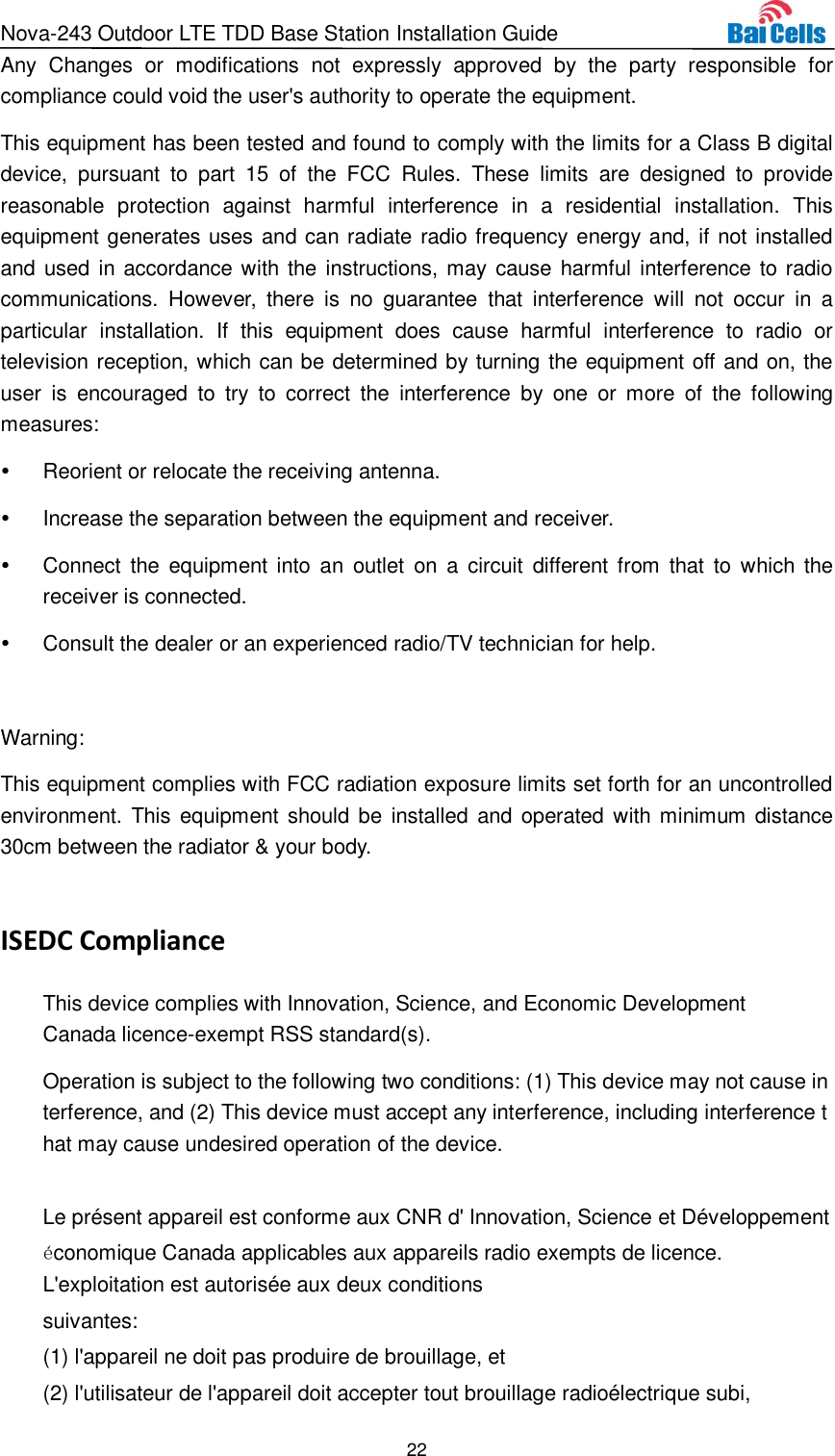 Nova-243 Outdoor LTE TDD Base Station Installation Guide 22  Any  Changes  or  modifications  not  expressly  approved  by  the  party  responsible  for compliance could void the user&apos;s authority to operate the equipment. This equipment has been tested and found to comply with the limits for a Class B digital device,  pursuant  to  part  15 of  the  FCC  Rules.  These  limits  are  designed  to  provide reasonable  protection  against  harmful  interference  in  a  residential  installation.  This equipment generates uses and can radiate radio frequency energy and, if not installed and  used in accordance with the instructions, may cause harmful interference to radio communications.  However,  there  is no  guarantee  that  interference  will  not  occur  in  a particular  installation.  If  this  equipment  does  cause  harmful  interference  to  radio  or television reception, which can be determined by turning the equipment off and on, the user  is  encouraged  to  try  to  correct  the  interference  by one or  more  of  the  following measures:   Reorient or relocate the receiving antenna.   Increase the separation between the equipment and receiver.   Connect  the equipment into  an  outlet  on  a  circuit  different from  that  to  which the receiver is connected.   Consult the dealer or an experienced radio/TV technician for help.  Warning: This equipment complies with FCC radiation exposure limits set forth for an uncontrolled environment. This  equipment should be installed  and  operated with minimum distance 30cm between the radiator &amp; your body.  ISEDC Compliance This device complies with Innovation, Science, and Economic Development Canada licence-exempt RSS standard(s).  Operation is subject to the following two conditions: (1) This device may not cause interference, and (2) This device must accept any interference, including interference that may cause undesired operation of the device.  Le présent appareil est conforme aux CNR d&apos; Innovation, Science et Développement économique Canada applicables aux appareils radio exempts de licence. L&apos;exploitation est autorisée aux deux conditions  suivantes:   (1) l&apos;appareil ne doit pas produire de brouillage, et  (2) l&apos;utilisateur de l&apos;appareil doit accepter tout brouillage radioélectrique subi,  