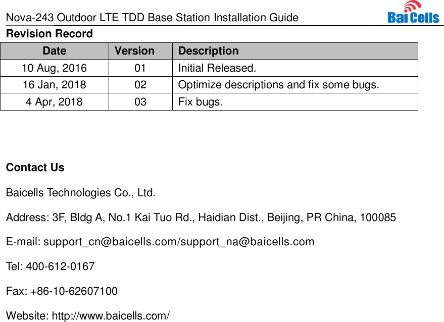 Nova-243 Outdoor LTE TDD Base Station Installation Guide  Revision Record Date Version Description 10 Aug, 2016 01 Initial Released. 16 Jan, 2018 02 Optimize descriptions and fix some bugs. 4 Apr, 2018 03 Fix bugs.  Contact Us Baicells Technologies Co., Ltd.   Address: 3F, Bldg A, No.1 Kai Tuo Rd., Haidian Dist., Beijing, PR China, 100085 E-mail: support_cn@baicells.com/support_na@baicells.com Tel: 400-612-0167 Fax: +86-10-62607100 Website: http://www.baicells.com/ 