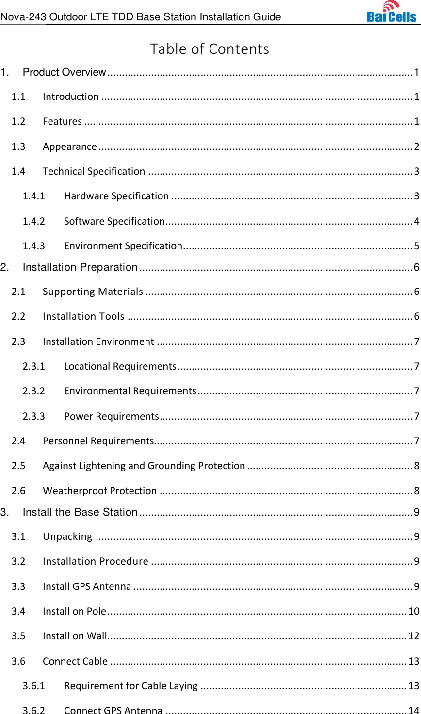 Nova-243 Outdoor LTE TDD Base Station Installation Guide  Table of Contents 1. Product Overview ......................................................................................................... 1  Introduction ........................................................................................................... 1 1.1 Features ................................................................................................................. 1 1.2 Appearance ............................................................................................................ 2 1.3 Technical Specification ........................................................................................... 3 1.41.4.1 Hardware Specification ................................................................................... 3 1.4.2 Software Specification ..................................................................................... 4 1.4.3 Environment Specification ............................................................................... 5 2. Installation Preparation .............................................................................................. 6  Supporting Materials ............................................................................................ 6 2.1 Installation Tools .................................................................................................. 6 2.2 Installation Environment ........................................................................................ 7 2.32.3.1 Locational Requirements ................................................................................. 7 2.3.2 Environmental Requirements .......................................................................... 7 2.3.3 Power Requirements ....................................................................................... 7  Personnel Requirements......................................................................................... 7 2.4 Against Lightening and Grounding Protection ......................................................... 8 2.5 Weatherproof Protection ....................................................................................... 8 2.63. Install the Base Station .............................................................................................. 9  Unpacking ............................................................................................................. 9 3.1 Installation Procedure .......................................................................................... 9 3.2 Install GPS Antenna ................................................................................................ 9 3.3 Install on Pole ....................................................................................................... 10 3.4 Install on Wall ....................................................................................................... 12 3.5 Connect Cable ...................................................................................................... 13 3.63.6.1 Requirement for Cable Laying ....................................................................... 13 3.6.2 Connect GPS Antenna ................................................................................... 14 