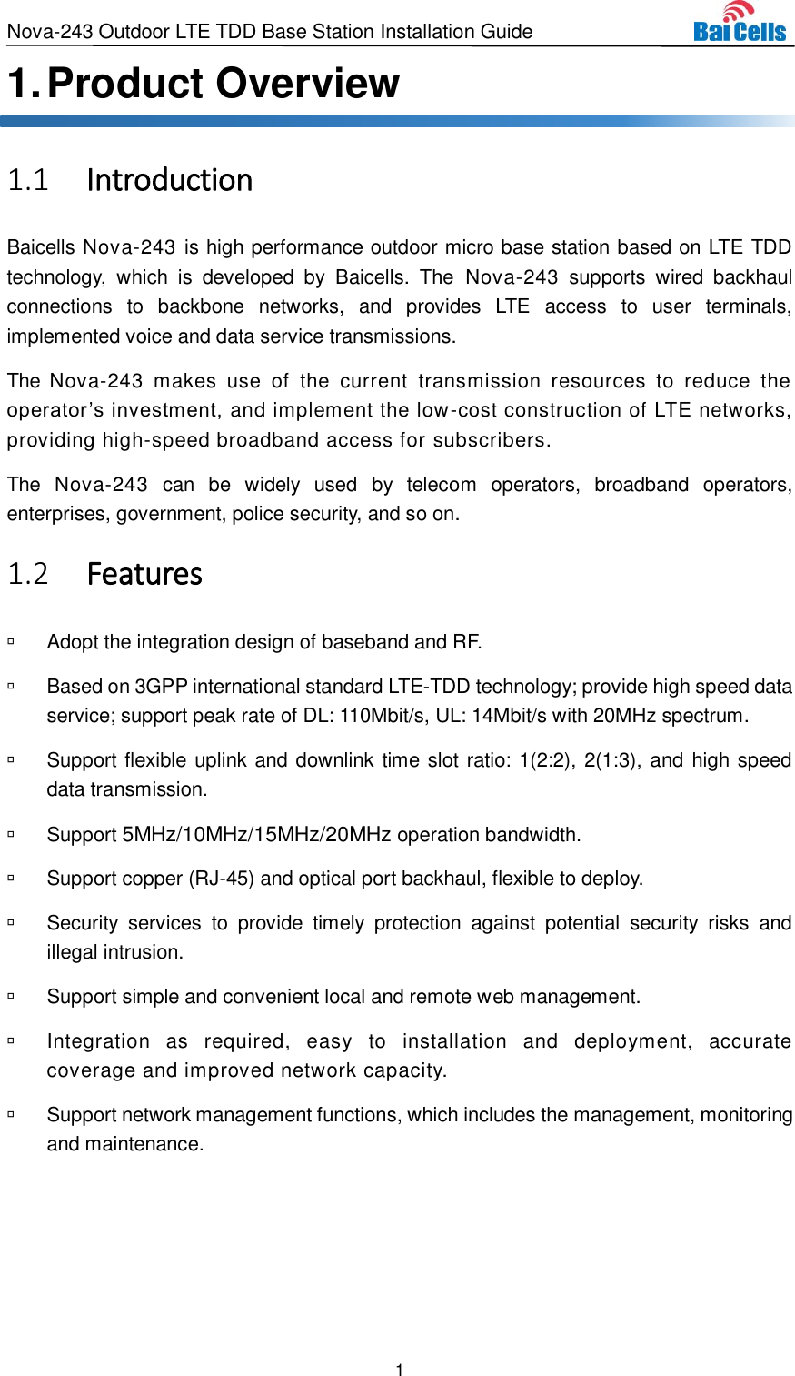 Nova-243 Outdoor LTE TDD Base Station Installation Guide 1  1. Product Overview  Introduction 1.1Baicells Nova-243 is high performance outdoor micro base station based on LTE TDD technology,  which  is  developed  by  Baicells.  The  Nova-243  supports  wired  backhaul connections  to  backbone  networks,  and  provides  LTE  access  to  user  terminals, implemented voice and data service transmissions. The  Nova-243  makes  use  of  the  current  transmission  resources  to  reduce  the operator’s investment, and implement the low-cost construction of LTE networks, providing high-speed broadband access for subscribers. The  Nova-243  can  be  widely  used  by  telecom  operators,  broadband  operators, enterprises, government, police security, and so on.  Features 1.2  Adopt the integration design of baseband and RF.   Based on 3GPP international standard LTE-TDD technology; provide high speed data service; support peak rate of DL: 110Mbit/s, UL: 14Mbit/s with 20MHz spectrum.   Support flexible uplink and downlink time slot ratio: 1(2:2), 2(1:3), and high speed data transmission.   Support 5MHz/10MHz/15MHz/20MHz operation bandwidth.   Support copper (RJ-45) and optical port backhaul, flexible to deploy.   Security  services  to  provide  timely  protection  against  potential  security  risks  and illegal intrusion.   Support simple and convenient local and remote web management.   Integration  as  required,  easy  to  installation  and  deployment,  accurate coverage and improved network capacity.   Support network management functions, which includes the management, monitoring and maintenance. 