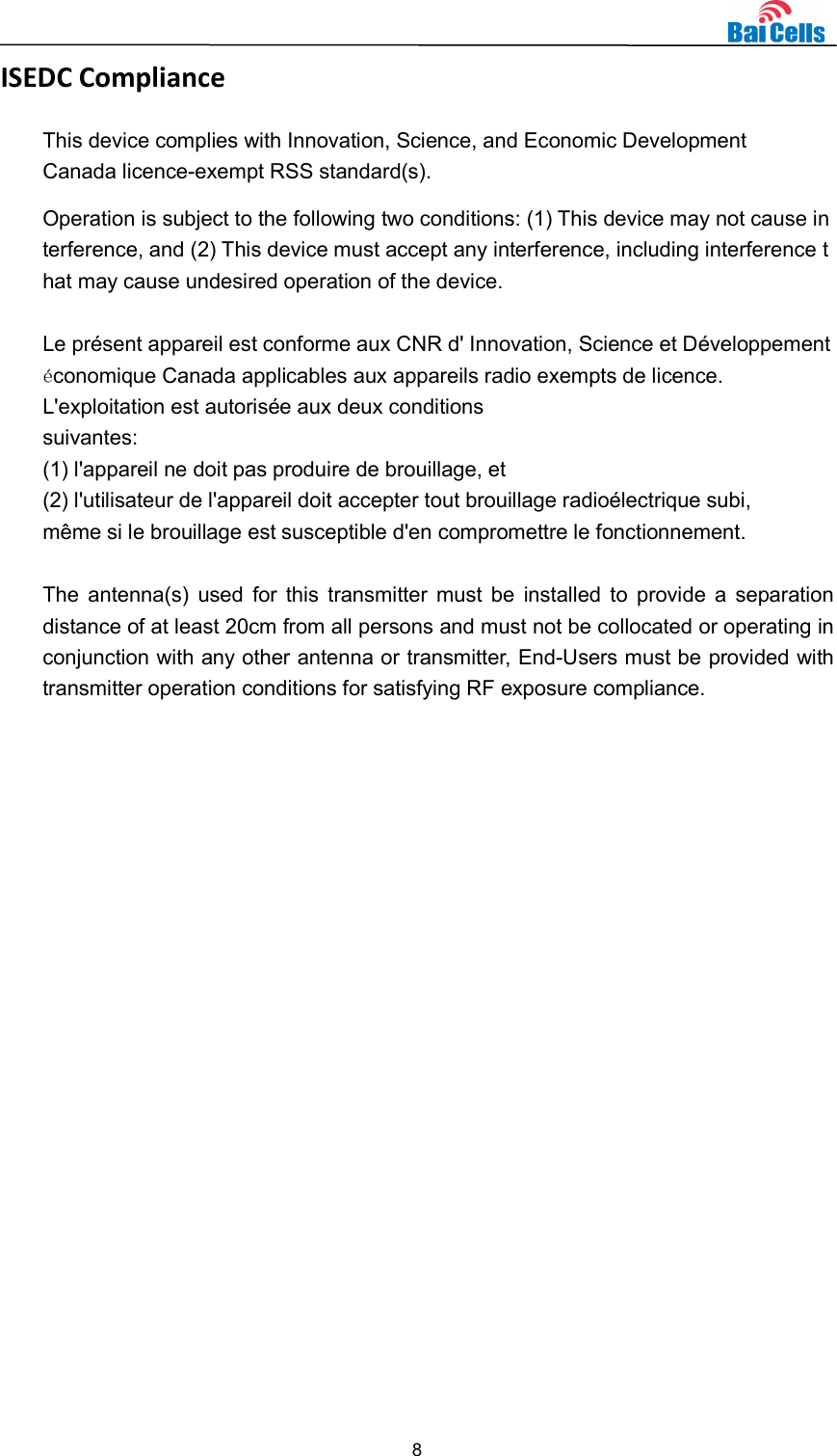  8  ISEDC Compliance This device complies with Innovation, Science, and Economic Development Canada licence-exempt RSS standard(s).  Operation is subject to the following two conditions: (1) This device may not cause interference, and (2) This device must accept any interference, including interference that may cause undesired operation of the device.  Le présent appareil est conforme aux CNR d&apos; Innovation, Science et Développement économique Canada applicables aux appareils radio exempts de licence. L&apos;exploitation est autorisée aux deux conditions  suivantes:   (1) l&apos;appareil ne doit pas produire de brouillage, et  (2) l&apos;utilisateur de l&apos;appareil doit accepter tout brouillage radioélectrique subi,  même si le brouillage est susceptible d&apos;en compromettre le fonctionnement.  The  antenna(s)  used  for this  transmitter must  be  installed  to  provide a  separation distance of at least 20cm from all persons and must not be collocated or operating in conjunction with any other antenna or transmitter, End-Users must be provided with transmitter operation conditions for satisfying RF exposure compliance.  