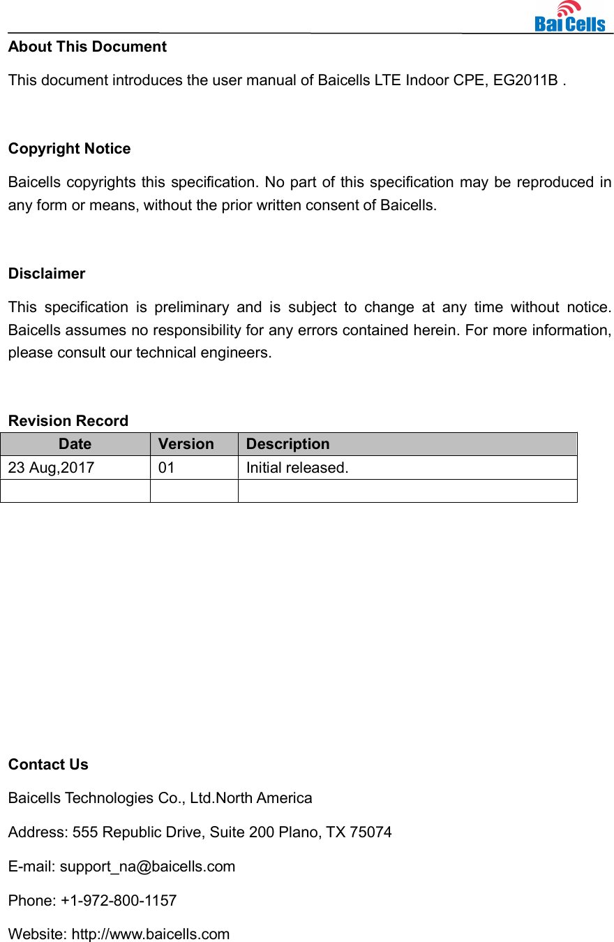    About This Document This document introduces the user manual of Baicells LTE Indoor CPE, EG2011B .  Copyright Notice Baicells copyrights this specification. No part of this specification may be reproduced in any form or means, without the prior written consent of Baicells.  Disclaimer This  specification  is  preliminary  and  is  subject  to  change  at  any  time  without  notice. Baicells assumes no responsibility for any errors contained herein. For more information, please consult our technical engineers.  Revision Record Date  Version  Description 23 Aug,2017  01  Initial released.             Contact Us Baicells Technologies Co., Ltd.North America   Address: 555 Republic Drive, Suite 200 Plano, TX 75074 E-mail: support_na@baicells.com Phone: +1-972-800-1157 Website: http://www.baicells.com 