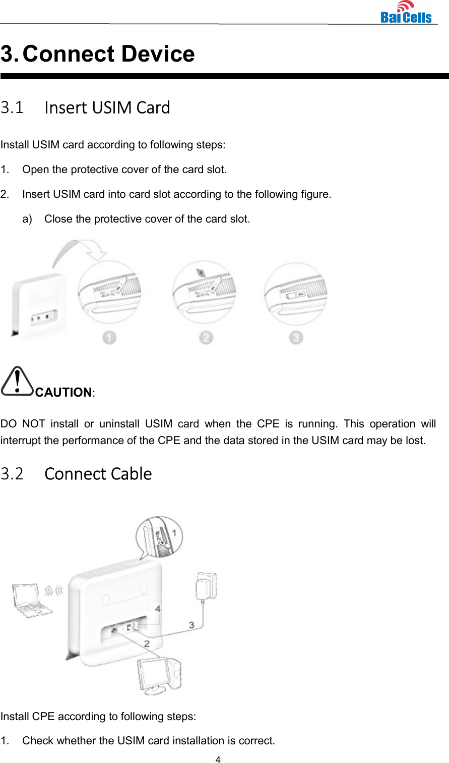  4  3. Connect Device 3.1 Insert USIM Card Install USIM card according to following steps: 1.  Open the protective cover of the card slot. 2.  Insert USIM card into card slot according to the following figure. a)  Close the protective cover of the card slot.  CAUTION: DO  NOT  install  or  uninstall  USIM  card  when  the  CPE  is  running.  This  operation  will interrupt the performance of the CPE and the data stored in the USIM card may be lost. 3.2 Connect Cable  Install CPE according to following steps: 1.  Check whether the USIM card installation is correct. 