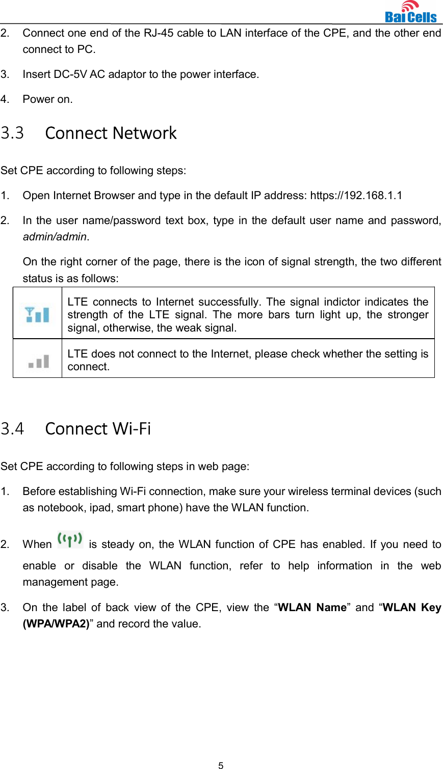  5  2.  Connect one end of the RJ-45 cable to LAN interface of the CPE, and the other end connect to PC. 3.  Insert DC-5V AC adaptor to the power interface. 4.  Power on. 3.3 Connect Network Set CPE according to following steps: 1.  Open Internet Browser and type in the default IP address: https://192.168.1.1 2.  In the user name/password text box, type in the default user name and password, admin/admin.   On the right corner of the page, there is the icon of signal strength, the two different status is as follows:  LTE connects to Internet successfully. The signal indictor indicates the strength  of  the  LTE  signal.  The  more  bars  turn  light  up,  the  stronger signal, otherwise, the weak signal.  LTE does not connect to the Internet, please check whether the setting is connect.  3.4 Connect Wi-Fi   Set CPE according to following steps in web page: 1.  Before establishing Wi-Fi connection, make sure your wireless terminal devices (such as notebook, ipad, smart phone) have the WLAN function. 2.  When    is steady on, the WLAN function of CPE has enabled. If you need to enable  or  disable  the  WLAN  function,  refer  to  help  information  in  the  web management page. 3.  On  the  label of  back  view of  the  CPE,  view  the  “WLAN  Name”  and  “WLAN  Key (WPA/WPA2)” and record the value. 