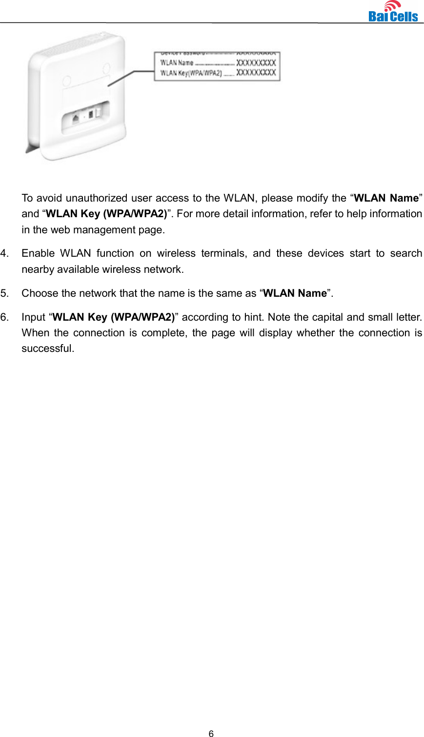  6   To avoid unauthorized user access to the WLAN, please modify the “WLAN Name” and “WLAN Key (WPA/WPA2)”. For more detail information, refer to help information in the web management page. 4.  Enable  WLAN  function  on  wireless  terminals,  and  these  devices  start  to  search nearby available wireless network. 5.  Choose the network that the name is the same as “WLAN Name”. 6.  Input “WLAN Key (WPA/WPA2)” according to hint. Note the capital and small letter. When the connection is complete, the page will display whether the connection is successful.   